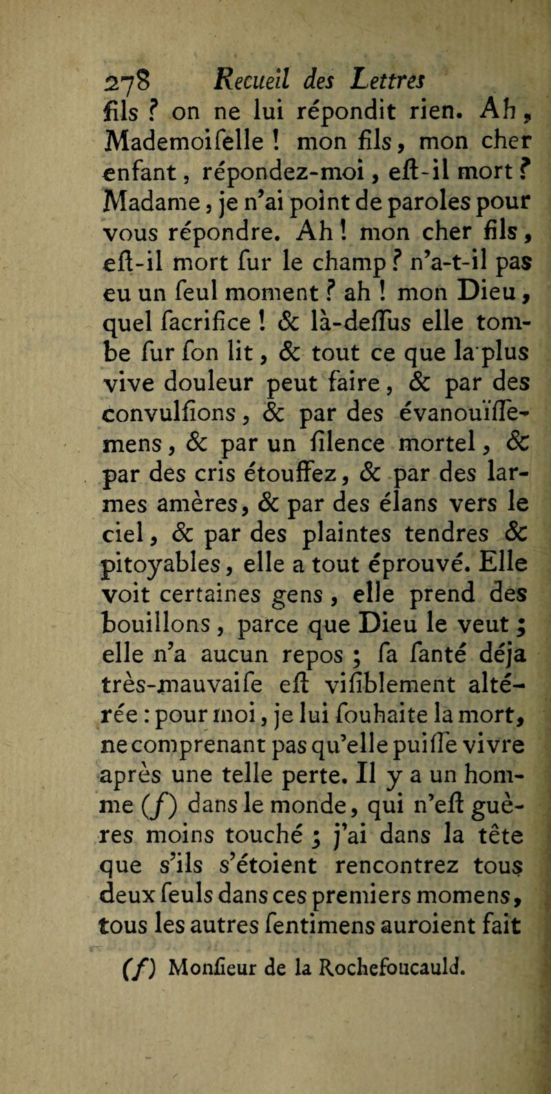 fils ? on ne lui répondit rien. Ah , Mademoifelle ! mon fils, mon cher enfant, répondez-moi, efl-il mort ? Madame, je n’ai point de paroles pour vous répondre. Ah ! mon cher fils, ejfl-il mort fur le champ ? n’a-t-il pas eu un feul moment ? ah ! mon Dieu, quel facriflce ! &amp; là-defïus elle tom¬ be fur fon lit, 8c tout ce que laplus vive douleur peut faire, 8c par des convulfions, 8c par des évanouïïfe- mens, &amp; par un fîlence mortel, 8c par des cris étouffez, 8c par des lar¬ mes amères, 8c par des élans vers le ciel, 8c par des plaintes tendres 8c pitoyables, elle a tout éprouvé. Elle voit certaines gens , elle prend des bouillons , parce que Dieu le veut ; elle n’a aucun repos ; fa fanté déjà très-mauvaife efl vifiblement alté¬ rée : pour moi, je lui fouhaite la mort, ne comprenant pas qu’elle puiffe vivre après une telle perte. Il y a un hom¬ me (/) dans le monde, qui n’eff guè- res moins touché ; j’ai dans la tête que s’ils s’étoient rencontrez tous deux feuls dans ces premiers momens, tous les autres fentimens auroient fait (f) Monfîeur de la Rochefoucauld.