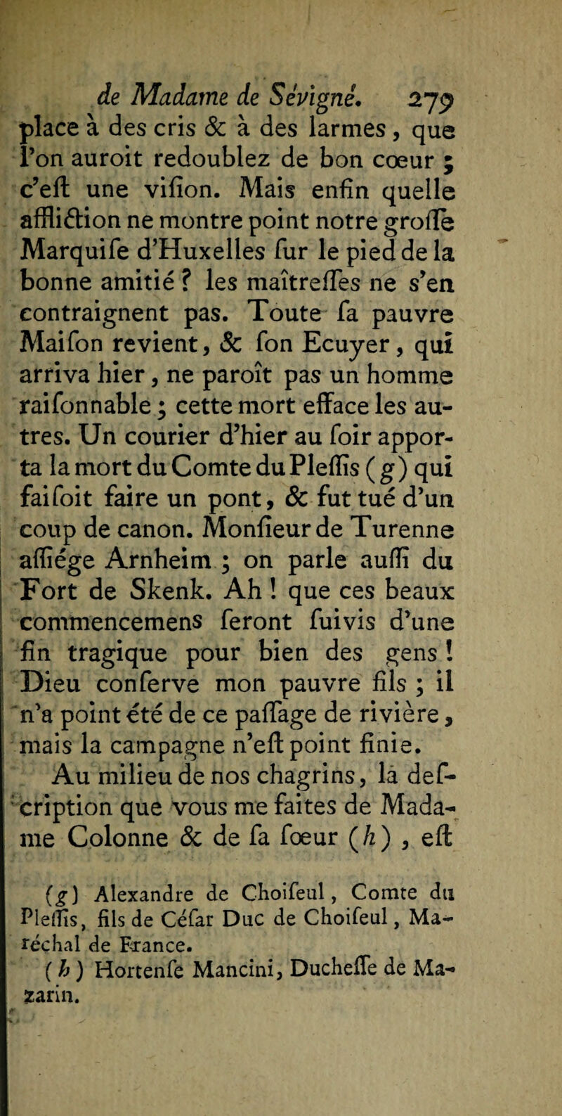 place à des cris &amp; à des larmes, que l’on auroit redoublez de bon coeur ; c’eft une vifion. Mais enfin quelle affliétion ne montre point notre groffb Marquife d’Huxelles fur le pied de la bonne amitié ? les maîtreffes ne s’en contraignent pas. Toute fa pauvre Maifon revient, Sc Ton Ecuyer, qui arriva hier, ne paroît pas un homme raifonnable ; cette mort efface les au¬ tres. Un courier d’hier au foir appor¬ ta la mort du Comte duPlefiis (g) qui faifoit faire un pont, &amp; fut tué d’un coup de canon. Monfieurde Turenne afiïége Arnheim ; on parle aufiï du Fort de Skenk. Ah ! que ces beaux commencemens feront fuivis d’une fin tragique pour bien des gens î Dieu conferve mon pauvre fils ; il n’a point été de ce paffage de rivière, mais la campagne n’eff point finie. Au milieu de nos chagrins, là def- ' cription que vous me faites de Mada¬ me Colonne 8c de fa fœur (/z) , eft (g) Alexandre de Choifeul, Comte du Pleffis, fils de Céfar Duc de Choifeul, Ma¬ réchal de France. ( h ) Hortenfe Mancîni, Ducheffe de Ma- ïarin.