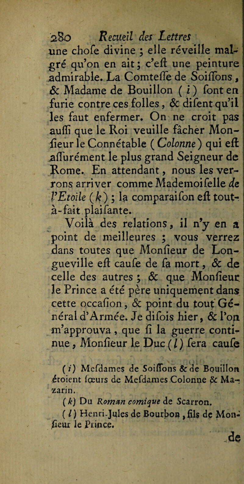 une choie divine ; elle réveille mal¬ gré qu’on en ait; c’eft une peinture admirable. La Comteife de SoilTons, &amp; Madame de Bouillon ( i ) font en furie contre ces folles, &amp; difent qu’il les faut enfermer. On ne croit pas aufli que le Roi veuille fâcher Mon¬ sieur le Connétable ( Colonne ) qui effc aflurément le plus grand Seigneur de Rome. En attendant, nous les ver¬ rons arriver comme Mademoifelle de FEtoile (k) ; la comparaifon eil tout-, à-fait plaifante. Voilà des relations, il n’y en a point de meilleures ; vous verrez dans toutes que Moniieur de Lon¬ gueville eft caufe de fa mort, &amp; de celle des autres ; &amp; que Moniieur le Prince a été père uniquement dans cette occaiîon, &amp; point du tout Gé¬ néral d’Armée. Je difois hier, 6c l’on m’approuva, que il la guerre conti¬ nue , Moniieur le Duc ( / ) fera caufe (/) Mefdames de Soiflfons &amp;de Bouillon étoient {peurs de Mefdames Colonne Ma- zarin. ( k) Du Romnn comique de Scarron. ( /) Henri-Jules de Bourbon ,fils de Mon¬ sieur le Prince. de