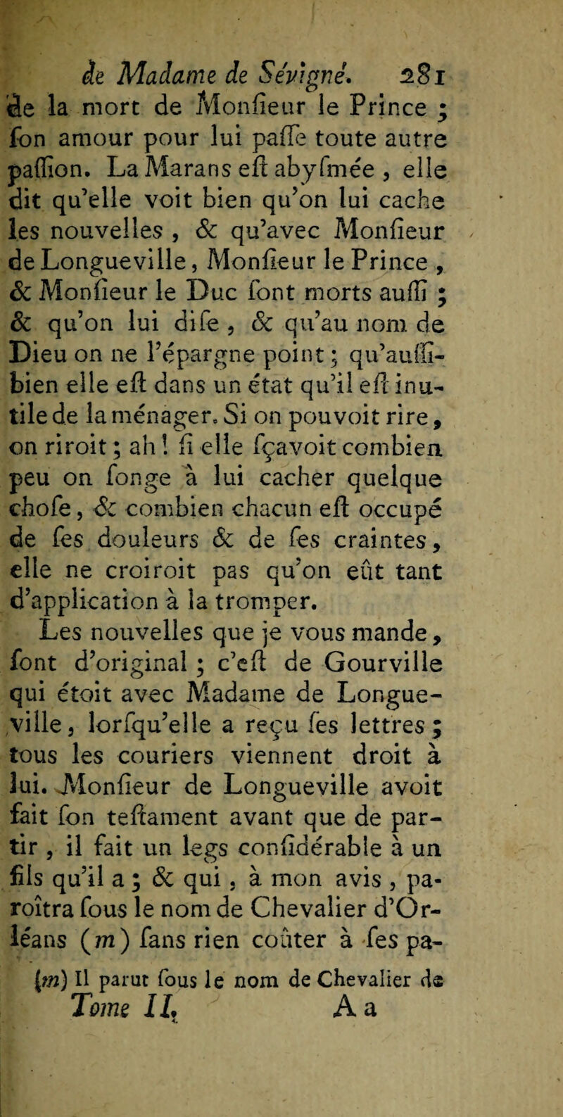 âe la mort de Monfieur le Prince ; fon amour pour lui paffe toute autre paffion. La Marans efl abyfmée , elle dit qu’elle voit bien qu’on lui cache les nouvelles , &amp; qu’avec Monfieur de Longueville, Monfieur le Prince , &amp; Monfieur le Duc font morts aufïï ; &amp; qu’on lui dife , 8c qu’au nom de Dieu on ne l’épargne point; qu’auffi- bien elle efl dans un état qu’il efl inu¬ tile de la ménager. Si on pouvoir rire, on riroit ; ah ! fi elle fçavoit combien peu on fonge à lui cacher quelque diofe, 8c combien chacun efl occupé de fes douleurs 8c de Tes craintes, elle ne croiroit pas qu’on eût tant d’application à la tromper. Les nouvelles que je vous mande, font d’original ; c’eft de Gourville qui étoit avec Madame de Longue¬ ville, lorfqu’elîe a reçu fes lettres; tous les couriers viennent droit à lui. Monfieur de Longueville avoit fait fon teflament avant que de par¬ tir , il fait un legs confidérable à un fils qu’il a ; 8c qui, à mon avis , pa¬ raîtra fous le nom de Chevalier d’Or¬ léans (m) fans rien coûter à fes pa- j[m) Il parut fous le nom de Chevalier ds Tome IL A a