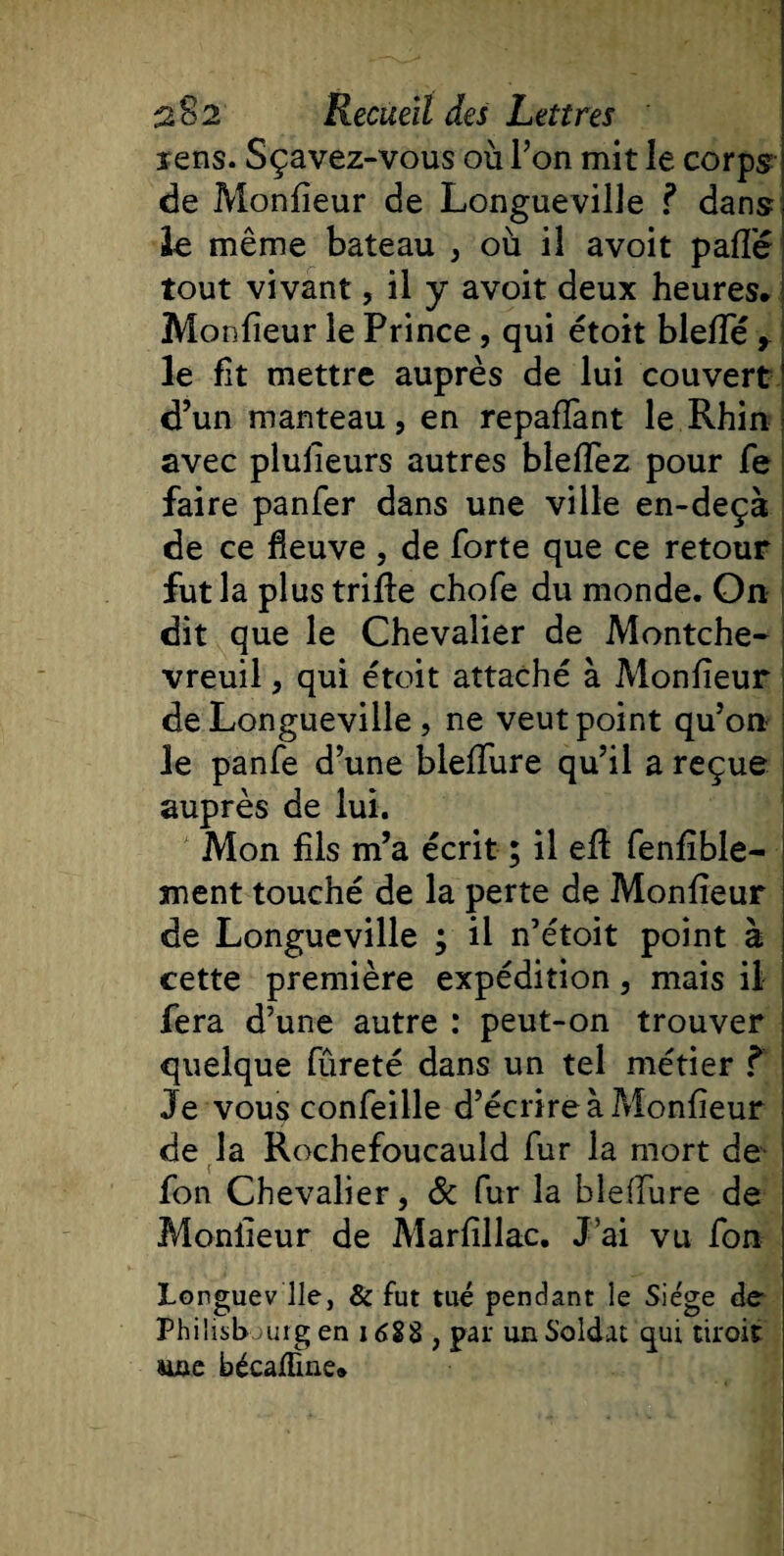 lens. Sçavez-vous où Ton mit le corps de Monlieur de Longueville ? dans le même bateau , où il avoit paffé tout vivant, il y avoit deux heures. Monfîeur le Prince , qui étoit bielle r le fit mettre auprès de lui couvert d’un manteau, en repayant le Rhin avec plusieurs autres bleflez pour fe faire panfer dans une ville en-deçà de ce fleuve , de forte que ce retour fut la plus trille chofe du monde. On dit que le Chevalier de Montche- vreuil, qui étoit attaché à Monlieur de Longueville , ne veut point qu’on le panfe d’une blelfure qu’il a reçue auprès de lui. Mon fils m’a écrit ; il ell fenfïble- ment touché de la perte de Monlieur de Longueville ; il n’étoit point à cette première expédition, mais il fera d’une autre : peut-on trouver quelque fûreté dans un tel métier ? Je vous confeille d’écrire à Moniteur de la Rochefoucauld fur la mort de fon Chevalier, &amp; fur la blelfure de Monlieur de Marfillac. J’ai vu fon Longuev lie, &amp; fut tué pendant le Sie'ge de Philisbourg en 1688 , par un Soldat qui tiroir suie bécaHine.