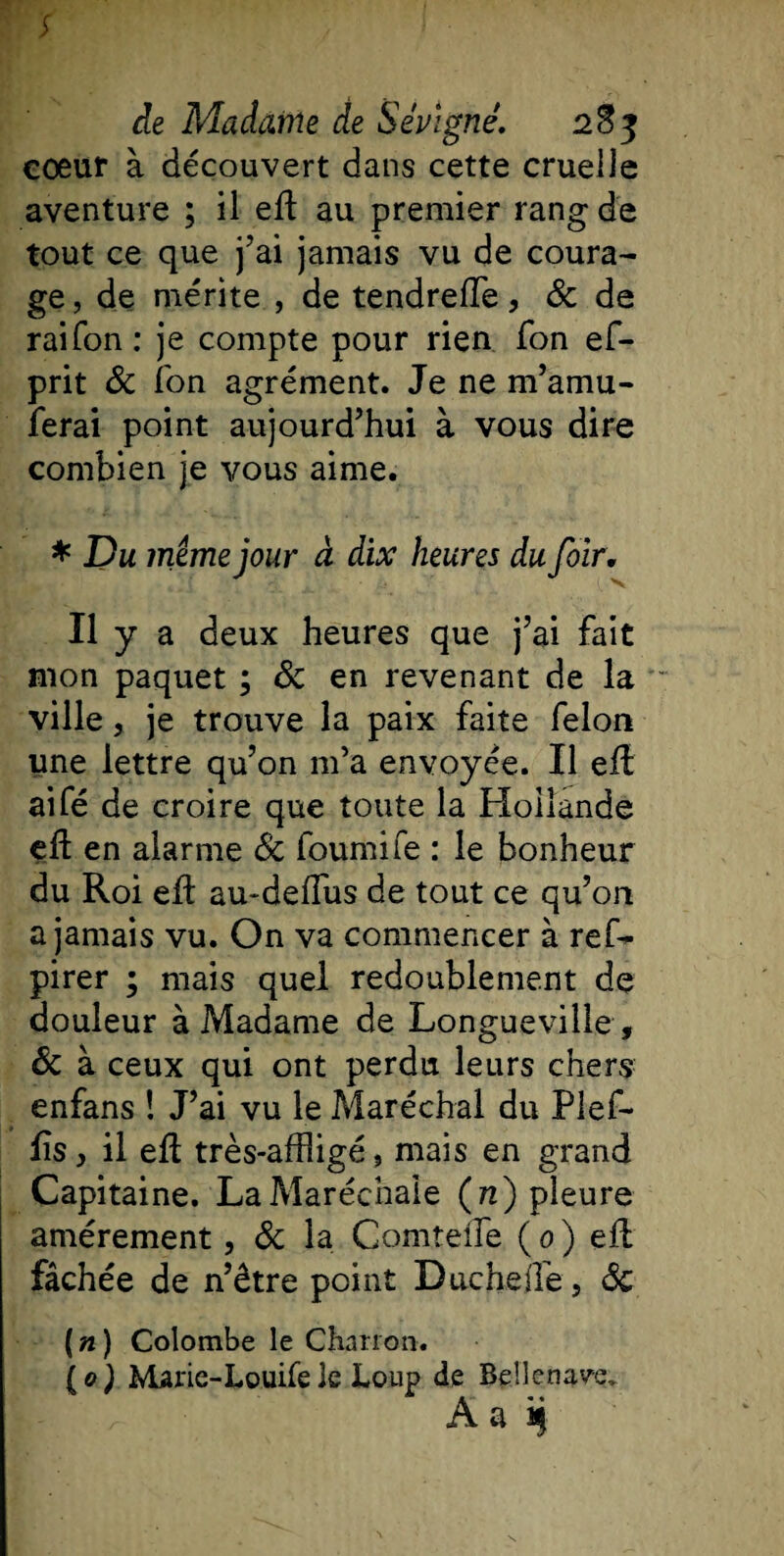 cœur à découvert dans cette cruelle aventure ; il eft au premier rang de tout ce que j’ai jamais vu de coura¬ ge, de mérite , de tendreffe, &amp; de raifon: je compte pour rien Ton ef- prit 8c l'on agrément. Je ne m’amu- ferai point aujourd’hui à vous dire combien je vous aime. * Du meme jour à dix heures du foïr. Il y a deux heures que j’ai fait mon paquet ; 8c en revenant de la ville, je trouve la paix faite félon une lettre qu’on m’a envoyée. Il eft aifé de croire que toute la Hollande effc en alarme 8c fournife : le bonheur du Roi eft au-deffus de tout ce qu’on a jamais vu. On va commencer à ref- pirer ; mais quel redoublement de douleur à Madame de Longueville , 8c à ceux qui ont perdu leurs chers enfans ! J’ai vu le Maréchal du Plef- fîs, il efl très-affligé, mais en grand Capitaine. La Maréchale (n) pleure amèrement, 8c la ComteiTe ( 0 ) eft fâchée de n’être point Duchefle, 8c (n) Colombe le Charron. \o) Marie-Louifele Loup de Bellenav'e. Aa i)