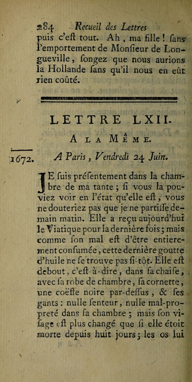 puis c’eft tout. Ah , ma fille ! fans’ l’emportement de Monfieur de Lon¬ gueville, fongez que nous aurions la Hollande fans qu’il nous en eût rien coûté. ETTRE LXIL A la Meme. 1672. A Paris, Vendredi 24 Juin. JE fuis présentement dans la cham¬ bre de ma tante ; fi vous la pou¬ viez voir en l’état qu’elle eft, vous ne douteriez pas que jene partilfe de¬ main matin. Elle a reçu aujourd’hui le Viatique pour la dernière fois ; mais comme ion mal eft d’être entière¬ ment confumée, cette dernière goutte d’huile ne fe trouve pas fî-tôt. Elle eft debout, c’eft-à-dire, dans fachaife, avec fa robe de chambre, fa cornette, une coëfîe noire par-deflus , 8c fes gants : nulle fenteur, nulle mal-pro¬ preté dans fa chambre ; mais fon vi- fage c fl plus changé que fi elle étoit morte depuis huit jours ; les os lui