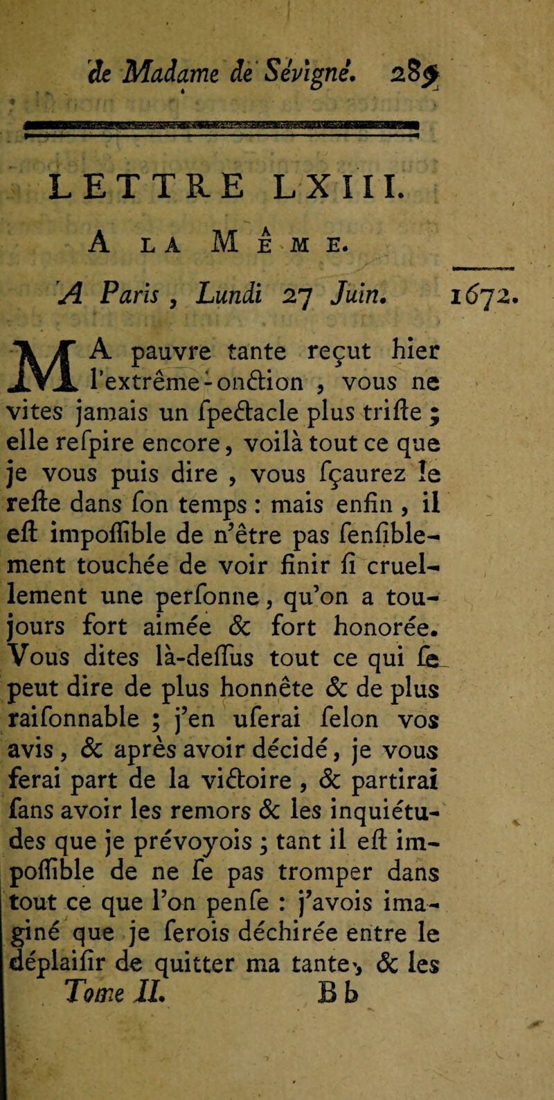 LETTRE LXIII. A la Meme. A Paris , Lundi 27 Juin. 16J2. MA pauvre tante reçut hier l’extrême -onélion , vous ne vites jamais un fpeétacle plus trille ; elle refpire encore, voilà tout ce que je vous puis dire , vous fçaurez îe refie dans Ton temps : mais enfin , il efl impoflible de n’être pas fenfible- ment touchée de voir finir fi cruel¬ lement une perfonne, qu’on a tou¬ jours fort aimée 8c fort honorée. Vous dites là-defîus tout ce qui fe^ peut dire de plus honnête 8c de plus raifonnable ; j’en uferai félon vos avis, &amp; après avoir décidé, je vous ferai part de la vi&amp;oire , de partirai fans avoir les remors 8c les inquiétu¬ des que je prévoyois ; tant il efl im- pofîible de ne fe pas tromper dans tout ce que l’on penfe : j’avois ima¬ giné que je ferois déchirée entre le déplaifîr de quitter ma tante', 8c les Tome IL B b
