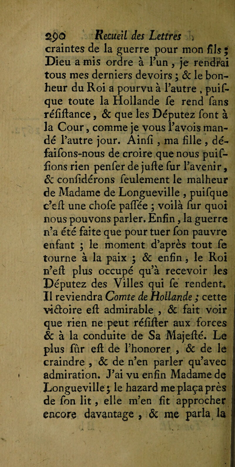 craintes de la guerre pour mon fils ; Dieu a mis ordre à l’un , je rendrai tous mes derniers devoirs ; de le bon¬ heur du Roi a pourvu à l’autre , puif- que toute la Hollande fe rend fans réfiflance, de que les Députez font à la Cour, comme je vous l’avois man¬ dé l’autre jour. Ainfi 3 ma fille , dé- faifons-nous de croire que nous puif- fions rien penfer de jufie fur l’avenir, de confidérons feulement le malheur de Madame de Longueville , puifque c’efi: une chofe paffée ; voilà fur quoi nous pouvons parler. Enfin, la guerre n’a été faite que pour tuer fon pauvre enfant ; le moment d’après tout fe tourne à la paix ; de enfin 5 le Roi n’eil plus occupé qu’à recevoir les Députez des Villes qui fe rendent. Il reviendra Comte de Hollande ; cette viétoire efi: admirable , de fait voir que rien ne peut réfifter aux forces de à la conduite de Sa Majefié. Le plus fur efi: de l’honorer , de de le j craindre , de de n’en parler qu’avec admiration. J’ai vu enfin Madame de Longueville ; le hazard me plaça près de fon lit, elle m’en fit approcher encore davantage , de me parla la