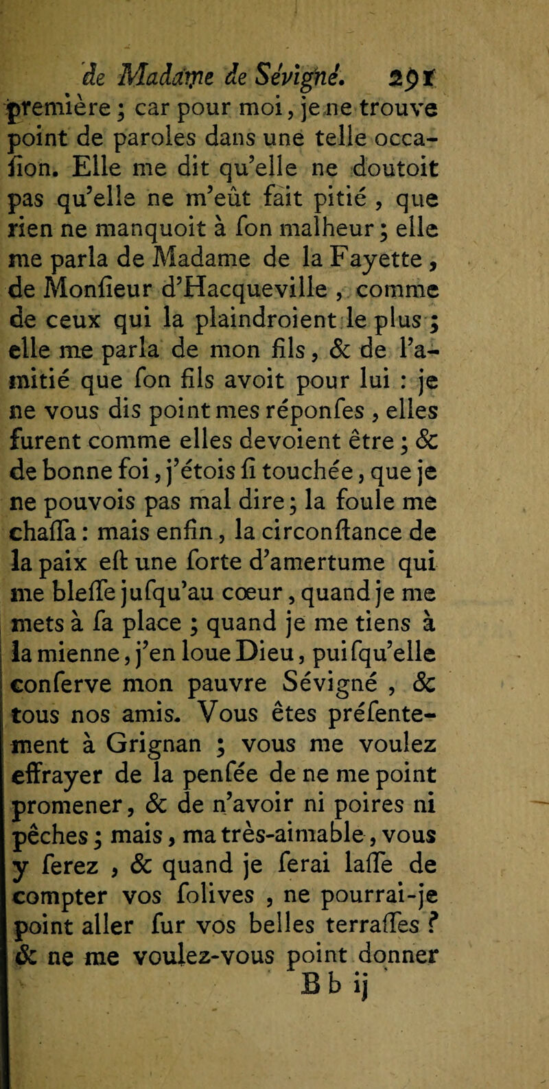 première ; car pour moi, je ne trouve point de paroles dans une telle occa- fîon. Elle me dit qu’elle ne doutoit pas qu’elle ne m’eût fait pitié , que rien ne manquoit à fon malheur ; elle me parla de Madame de la Fayette, de Monfîeur d’Hacqueville , comme de ceux qui la plaindroient le plus ; elle me parla de mon fils, &amp; de l’a¬ mitié que fon fils avoit pour lui : je ne vous dis point mes réponfes , elles furent comme elles dévoient être ; 8c de bonne foi, j’étois fi touchée, que je ne pouvois pas mal dire; la foule me chaffa : mais enfin, la circonfiance de la paix eft une forte d’amertume qui me bleffe jufqu’au cœur, quand je me mets à fa place ; quand je me tiens à la mienne, j’en loue Dieu, pui fqu’elle conferve mon pauvre Sévigné , 8c tous nos amis- Vous êtes préfente- ment à Grignan ; vous me voulez effrayer de la penfée de ne me point promener, 6c de n’avoir ni poires ni pêches ; mais, ma très-aimable, vous y ferez , 8c quand je ferai laffe de compter vos folives , ne pourrai-je point aller fur vos belles terraffes f 8c ne me voulez-vous point donner Bbij