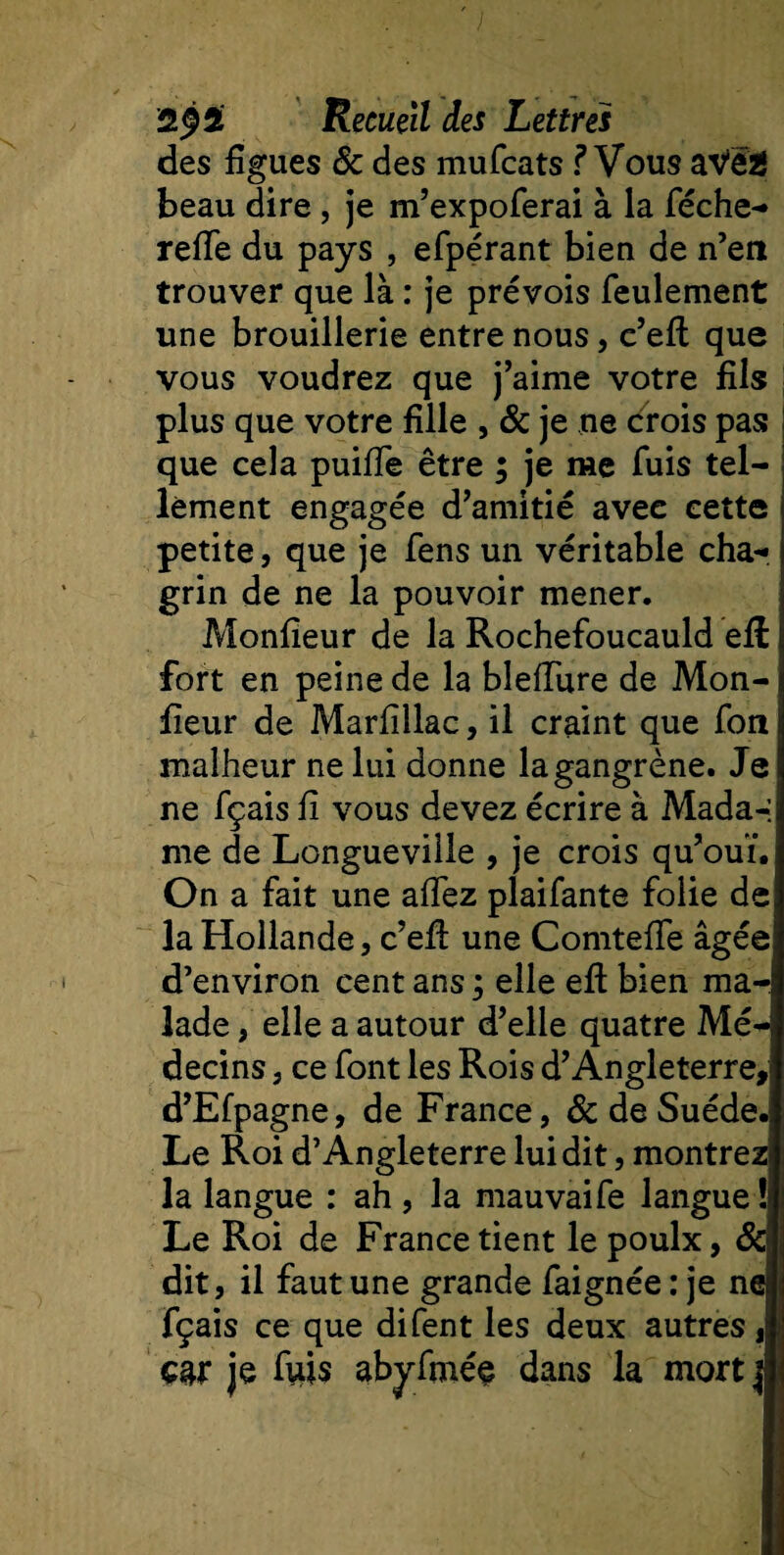 ; 2^2 Recueil des Lettres des figues &amp; des mufcats f Vous aVëï beau dire, je m’expoferai à la féche- refie du pays , efpérant bien de n’en trouver que là : je prévois feulement une brouillerie entre nous, c’eft que vous voudrez que j’aime votre fils plus que votre fille , &amp; je ne crois pas que cela puifie être ; je me fuis tel¬ lement engagée d’amitié avec cette petite, que je fens un véritable cha¬ grin de ne la pouvoir mener. Monfieur de la Rochefoucauld eft fort en peine de la blefiure de Mon¬ iteur de Marfillac, il craint que fon malheur ne lui donne la gangrène. Je ne fçais fi vous devez écrire à Mada-: me de Longueville , je crois qu’ouï. ; On a fait une afiez plaifante folie de la Hollande, c’efi: une Comtefie âgée d’environ cent ans j elle eft bien ma¬ lade , elle a autour d’elle quatre Mé¬ decins , ce font les Rois d’Angleterre, d’Efpagne, de France, &amp; de Suède. Le Roi d’Angleterre lui dit, montrez! la langue : ah , la mauvaife langue ! Le Roi de France tient le poulx, Sel dit, il faut une grande faignée : je nej fçais ce que difent les deux autres, car je fuis abyfméç dans la mort j