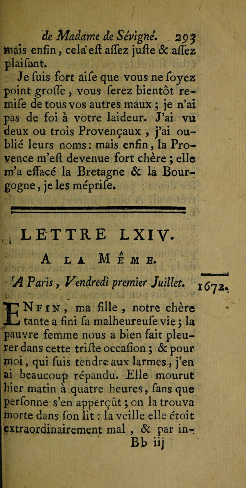 maïs enfin, cela ell afiez julle &amp; affez plaifaint. Je fuis fort aile que vous ne foyez point grofie , vous ferez bientôt re- mife de tous vos autres maux ; je n’ai pas de foi à votre laideur. J’ai vu deux ou trois Provençaux , j’ai ou¬ blié leurs noms: mais enfin, la Pro¬ vence m’ell devenue fort chère ; elle m’a effacé la Bretagne &amp; la Bour¬ gogne , je les méprife. i LETTRE LXIV. A là Meme. rA Paris, Vendredi premier Juillet. ENfin, ma fille , notre chère tante a fini fa malheureufe vie ; la pauvre femme nous a bien fait pleu¬ rer dans cette trille occafion ; &amp;pour moi, qui fuis tendre aux larmes, j’en ai beaucoup répandu. Elle mourut hier matin à quatre heures, fans que perfonne s’en apperçût ; on la trouva morte dans fon lit : la veille elle étoit extraordinairement mal , Sc par in- Bb üj