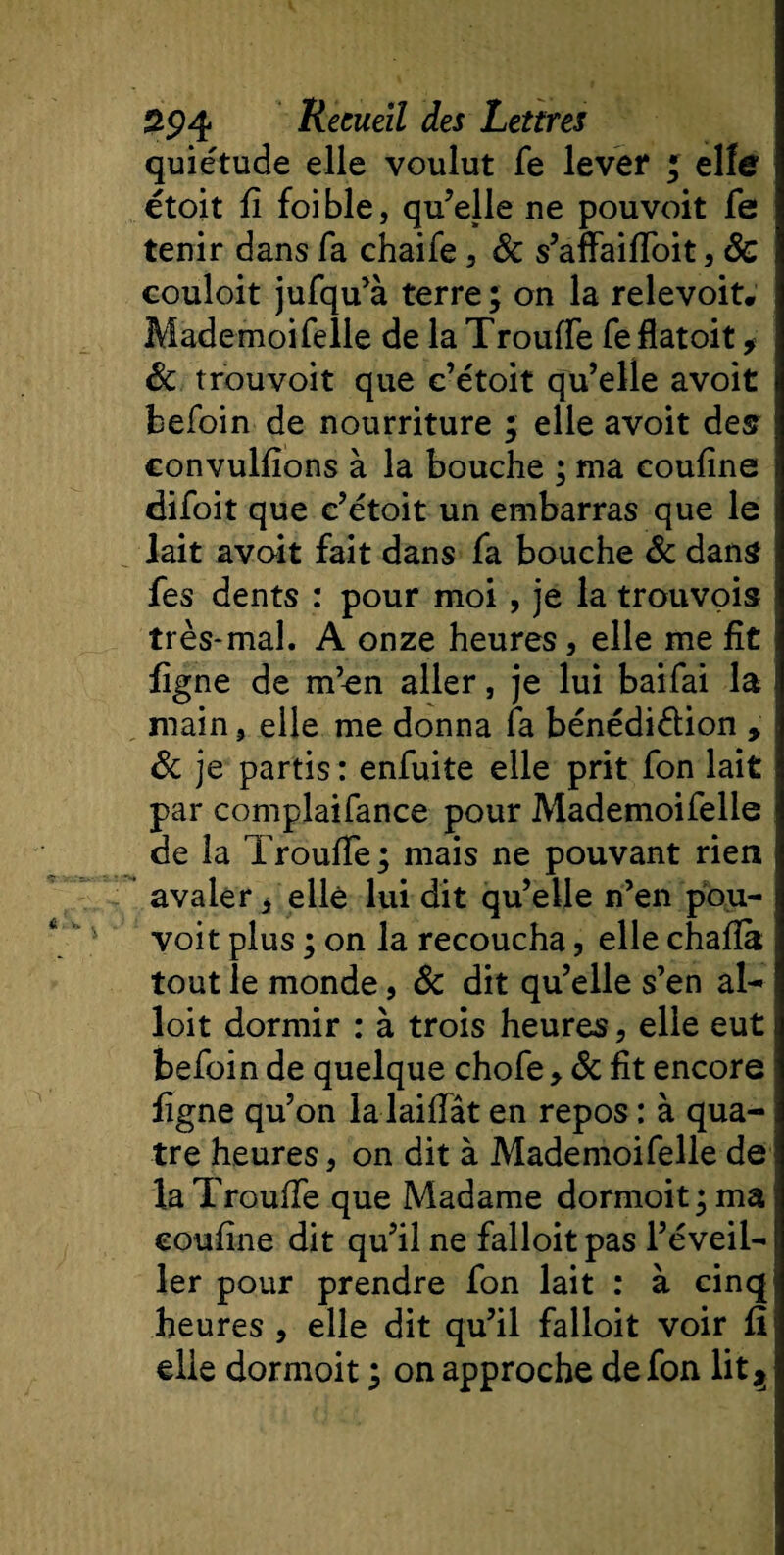 quiétude elle voulut fe lever J elfe étoit fi foible, qu’elle ne pouvoit fe tenir dans fa chaife , &amp; s’affaifioit, 8c couloit jufqu’à terre ; on la relevoit* MademoiTelle de la TroufTe Te flatoit, 8c trouvoit que c’étoit qu’elle avoit befoin de nourriture ; elle avoit des convulfions à la bouche ; ma coufine difoit que c’étoit un embarras que le lait avoit fait dans Ta bouche 8c dans fes dents : pour moi, je la trouvois très-mal. A onze heures, elle me fît figne de m’en aller, je lui baiTai la main, elle me donna Ta bénédiction » 8c je partis : enTuite elle prit Ton lait par complaiTance pour MademoiTelle de la Troufie ; mais ne pouvant rien avaler 4 elle lui dit qu’elle n’en pou¬ voit plus ; on la recoucha, elle chafià tout le monde, 8c dit qu’elle s’en al- loit dormir : à trois heures, elle eut beToin de quelque choTe &gt; 8c fit encore figne qu’on la laifiat en repos : à qua¬ tre heures, on dit à MademoiTelle de la Troufie que Madame dormoit ; ma coufine dit qu’il ne falloit pas l’éveil¬ ler pour prendre Ton lait : à cinq heures , elle dit qu’il falloit voir fi elle dormoit ; on approche defon lit$