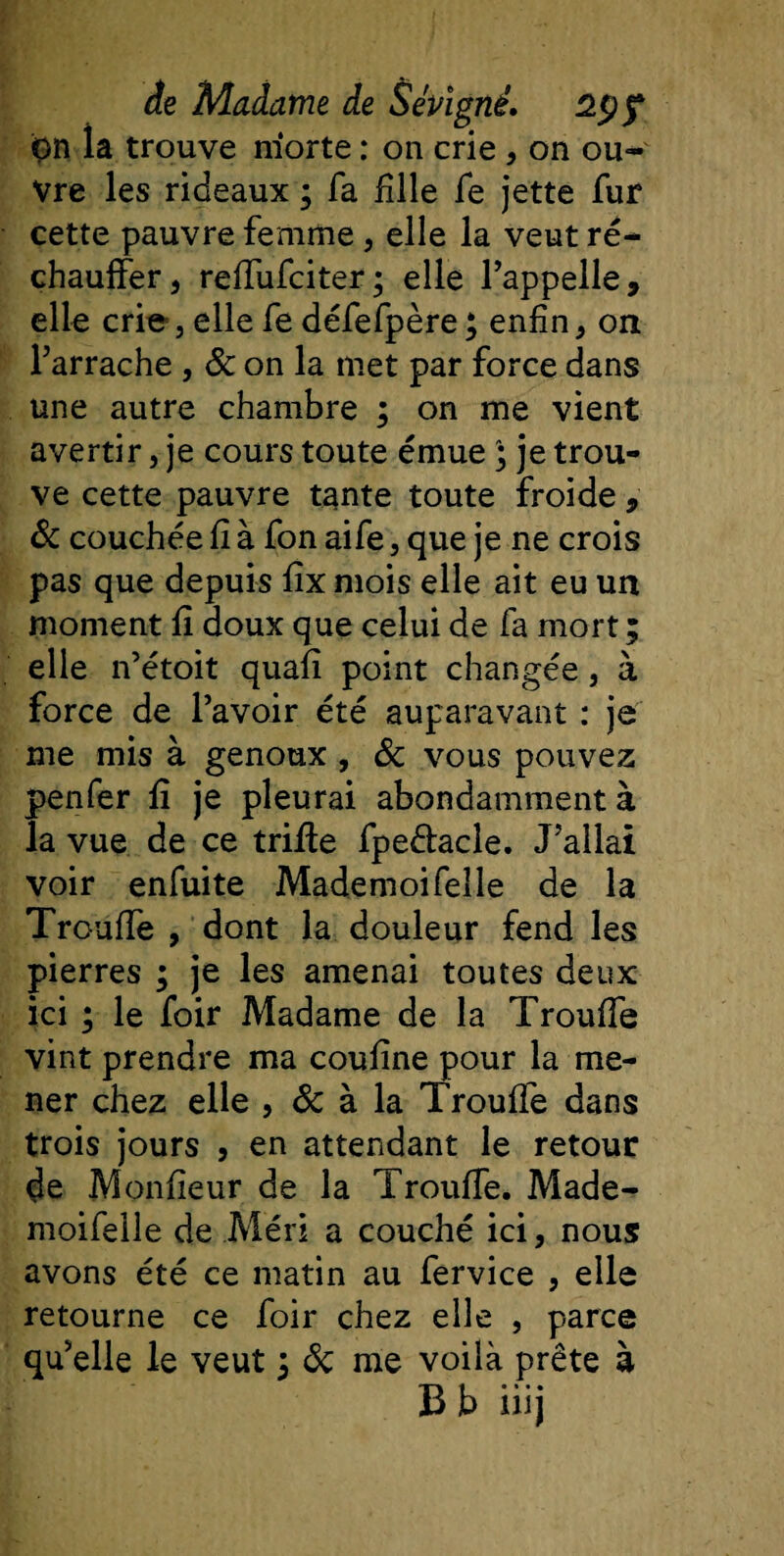 on la trouve niorte : on crie , on ou¬ vre les rideaux ; fa fille le jette fur cette pauvre femme, elle la veut ré¬ chauffer, reffufciter; elle l’appelle, elle criej elle fe défefpère; enfin, on l’arrache , &amp; on la met par force dans une autre chambre ; on me vient avertir, je cours toute émue ) je trou¬ ve cette pauvre tante toute froide, &amp; couchée fi à fon aife, que je ne crois pas que depuis fix mois elle ait eu un moment fî doux que celui de fa mort ; elle n’étoit quafi point changée, à force de l’avoir été auparavant : je me mis à genoux , ôc vous pouvez penfer fi je pleurai abondamment à la vue de ce trille fpe&amp;acle. J’allai voir enfuite Mademoifelle de la Trouffe , dont la douleur fend les pierres ; je les amenai toutes deux ici ; le foir Madame de la Trouffe vint prendre ma coufine pour la me¬ ner chez elle , ôc à la Trouffe dans trois jours , en attendant le retour de Moniteur de la Trouffe. Made- moifeile de Méri a couché ici, nous avons été ce matin au fervice , elle retourne ce foir chez elle , parce qu’elle le veut 3 ôc me voilà prête à B b iüj