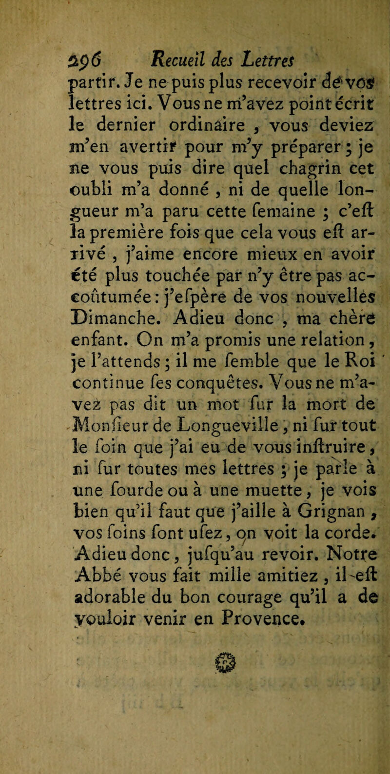 partir. Je ne puis plus recevoir dé vos? lettres ici. Vous ne m’avez point écrit le dernier ordinaire , vous deviez m’en avertir pour m’y préparer ; je ne vous puis dire quel chagrin cet oubli m’a donné , ni de quelle lon¬ gueur m’a paru cette femaine ; c’eft la première fois que cela vous eil ar¬ rivé , j’aime encore mieux en avoir été plus touchée par n’y être pas ac¬ coutumée : j’efpère de vos nouvelles Dimanche. Adieu donc , ma chère enfant. On m’a promis une relation , je l’attends ; il me femble que le Roi continue fes conquêtes. Vous ne m’a¬ vez pas dit un mot fur la mort de Moniteur de Longueville, ni fur tout le foin que j’ai eu de vous inRruire, ni fur toutes mes lettres ; je parle à une fourde ou à une muette, je vois bien qu’il faut que j’aille à Grignan , vos foins font ufez, on voit la corde. Adieu donc, jufqu’au revoir. Notre Abbé vous fait mille amitiez , iLeft adorable du bon courage qu’il a de vouloir venir en Provence.