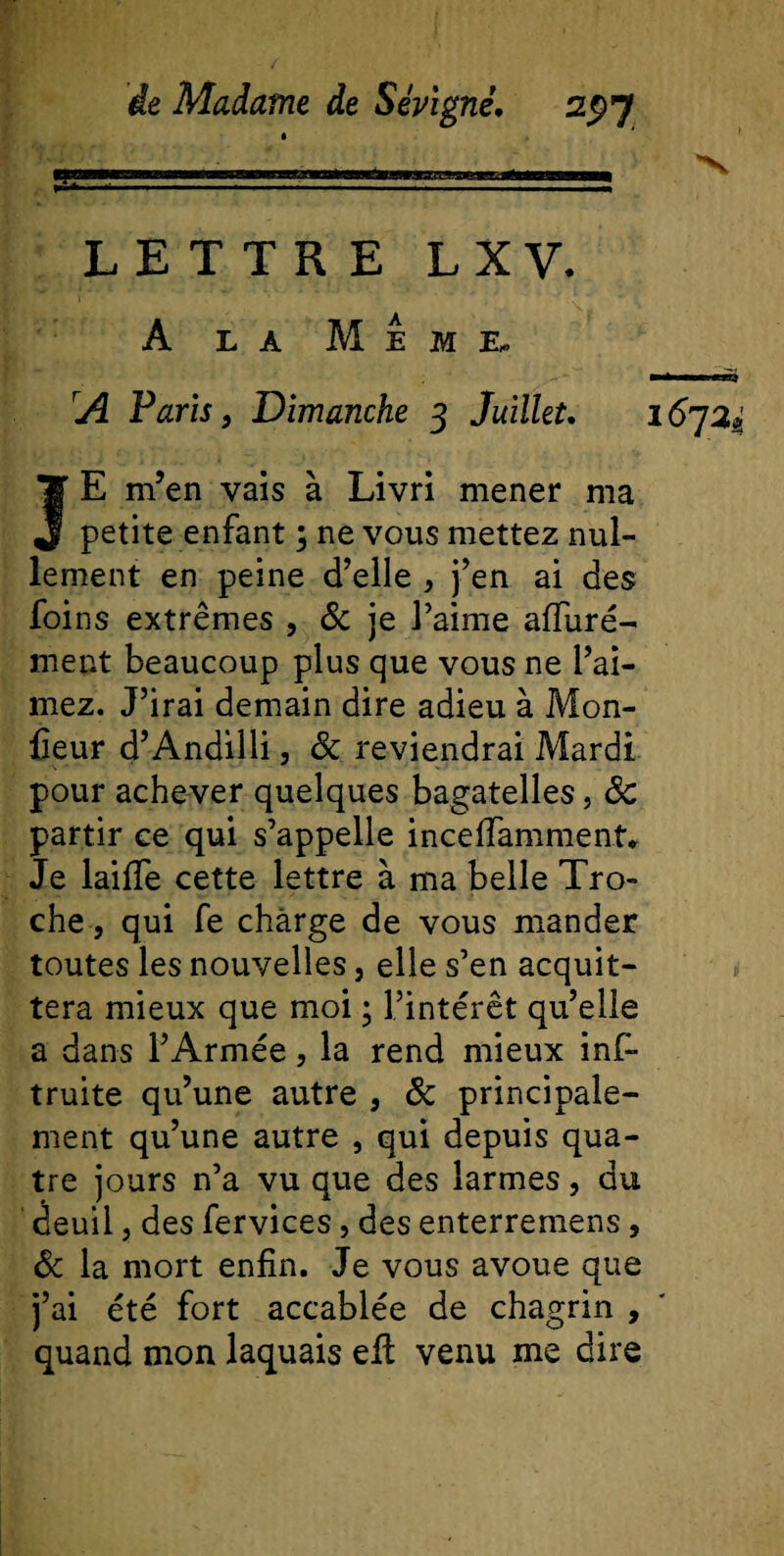 LETTRE L X V. A la Meme. A Paris, Dimanche 3 Juillet. i6j2i JE m’en vais à Livri mener ma petite enfant ; ne vous mettez nul¬ lement en peine d’elle &gt; j’en ai des foins extrêmes , &amp; je l’aime afiuré- ment beaucoup plus que vous ne l’ai¬ mez. J’irai demain dire adieu à Mon¬ iteur d’Andilli, 8c reviendrai Mardi pour achever quelques bagatelles, 8c partir ce qui s’appelle inceflammenf. Je laiffe cette lettre à ma belle Tro- che, qui fe charge de vous mander toutes les nouvelles, elle s’en acquit¬ tera mieux que moi ; l’intérêt qu’elle a dans l’Armée, la rend mieux inf- truite qu’une autre , 8c principale¬ ment qu’une autre , qui depuis qua¬ tre jours n’a vu que des larmes, du deuil j des fervices, des enterremens, 8c la mort enfin. Je vous avoue que j’ai été fort accablée de chagrin , quand mon laquais eli venu me dire