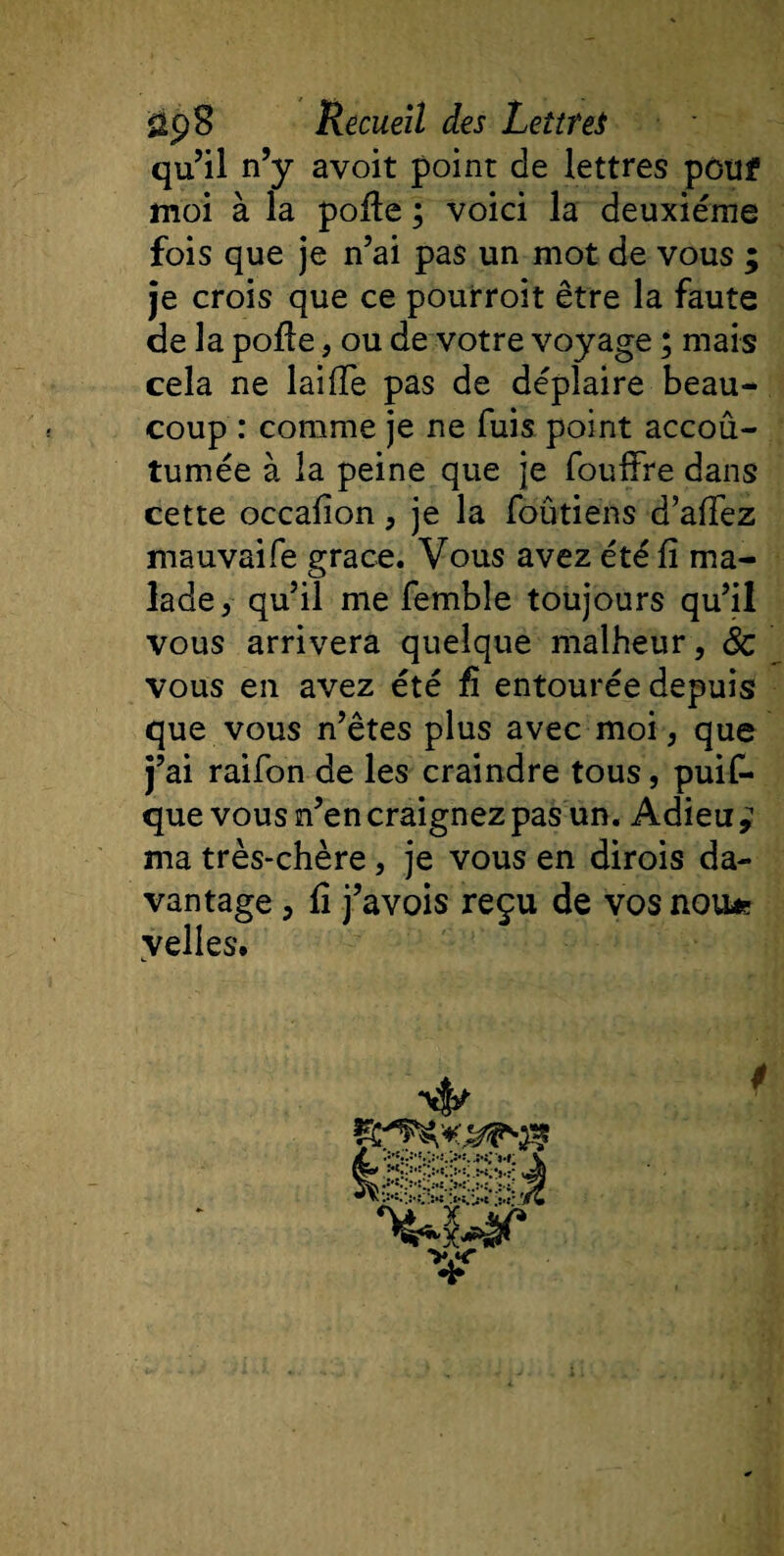 qu’il n’y avoit point de lettres pouf moi à la pofte ; voici la deuxième fois que je n’ai pas un mot de vous ; je crois que ce pourroit être la faute de la pofte , ou de votre voyage ; mais cela ne laifte pas de déplaire beau¬ coup : comme je ne fuis point accou¬ tumée à la peine que je fouffre dans cette occafion , je la foûtiens d’aftez mauvaife grâce. Vous avez été ft ma¬ lade, qu’il me femble toujours qu’il vous arrivera quelque malheur, ÔC vous en avez été fi entourée depuis que vous n’êtes plus avec moi, que j’ai raifon de les craindre tous, puis¬ que vous n’en craignez pas un. Adieu y ma très-chère, je vous en dirois da¬ vantage , ft j’avois reçu de vos nou* velles. m . .. *.&gt;&lt;’**# 4*