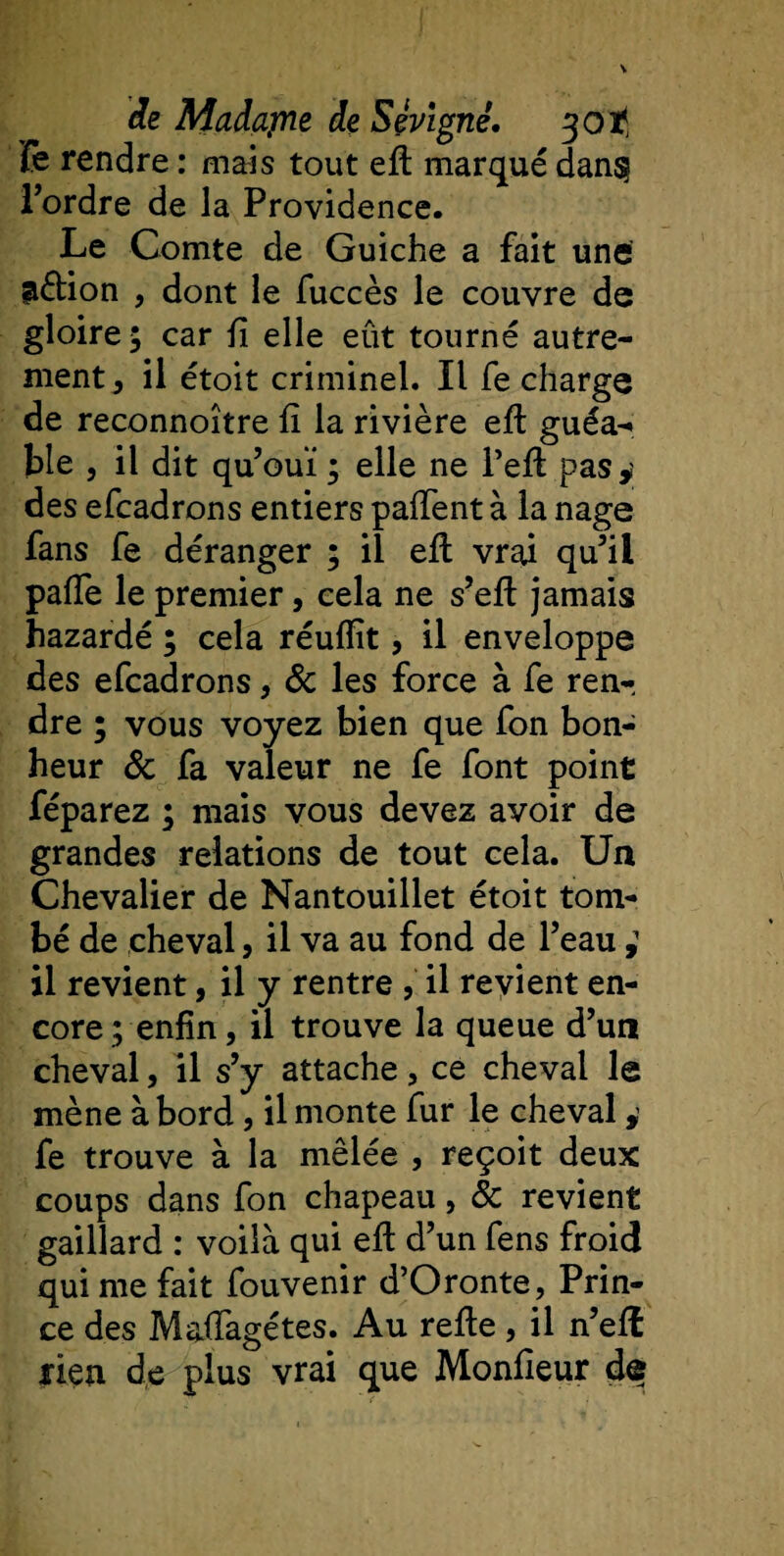 fe rendre : mais tout eft marqué dan§ Tordre de la Providence. Le Comte de Guiche a fait une aétion , dont le fuccès le couvre de gloire; car ü elle eût tourné autre¬ ment , il étoit criminel. Il fe charge de reconnoître fi la rivière eft guéa- ble , il dit quouï ; elle ne l’eft pas,; des efcadrons entiers paftent à la nage fans fe déranger ; il eft vrai qu’il paiïe le premier, cela ne s’eft jamais hazardé ; cela réuftît, il enveloppe des efcadrons, 8c les force à fe ren-, dre ; vous voyez bien que fon bon¬ heur &amp; fa valeur ne fe font point féparez ; mais vous devez avoir de grandes relations de tout cela. Un Chevalier de Nantouillet étoit tom¬ bé de cheval, il va au fond de l’eau ; il revient, il y rentre , il revient en¬ core; enfin, il trouve la queue d’un cheval, il s’y attache, ce cheval le mène à bord, il monte fur le cheval, fe trouve à la mêlée , reçoit deux coups dans fon chapeau, 8c revient gaillard : voilà qui eft d’un fens froid qui me fait fouvenir d’Oronte, Prin¬ ce des Maffagétes. Au refte, il n’eft rien de plus vrai que Monfieur de