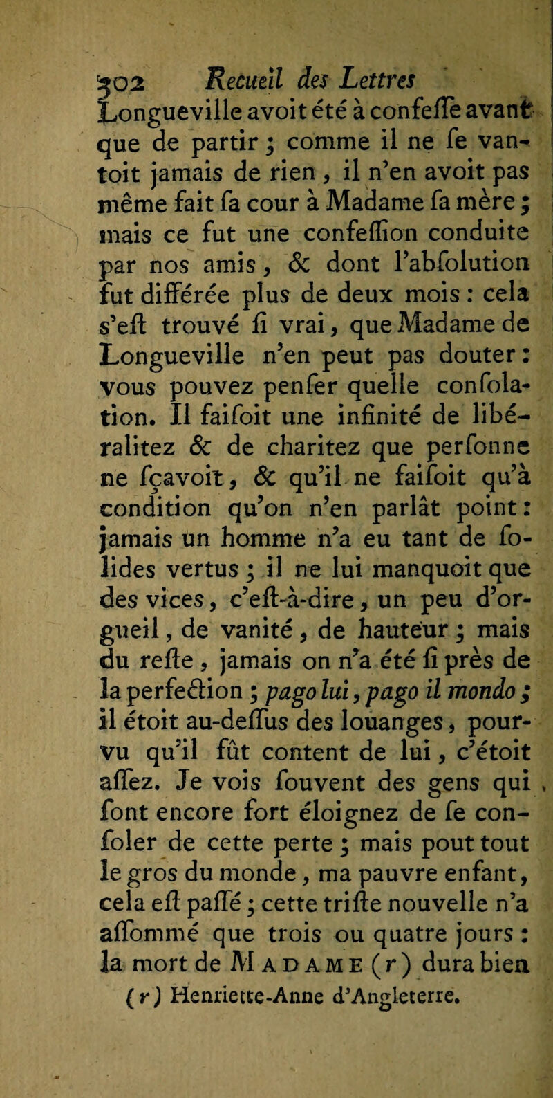 Longueville avoit été à confeflè avant que de partir ; comme il ne fe van- toit jamais de rien , il n’en avoit pas même fait fa cour à Madame fa mère ; mais ce fut une confeflion conduite par nos amis, 8c dont l’abfolution fut différée plus de deux mois : cela s’eft trouvé fi vrai, que Madame de Longueville n’en peut pas douter: vous pouvez penfer quelle confola- tion. Il faifoit une infinité de libé- ralitez 8c de charitez que perfonne ne fçavoit, 8c qu’il ne faifoit qu’à condition qu’on n’en parlât point: jamais un homme n’a eu tant de fo- îides vertus ; il ne lui manquoit que des vices, c’efl-à-dire, un peu d’or¬ gueil , de vanité , de hauteur ; mais du refie , jamais on n’a été fi près de la perfe&amp;ion ; pago lui, pago il mondo ; il étoit au-deffus des louanges, pour¬ vu qu’il fût content de lui, c’étoit allez. Je vois fouvent des gens qui , font encore fort éloignez de fe con- foler de cette perte ; mais pout tout le gros du monde, ma pauvre enfant, cela efl paffé ; cette trille nouvelle n’a affommé que trois ou quatre jours : la mort de M a d a m e ( r ) dura bien (y) Henriette-Anne d’Angleterre.