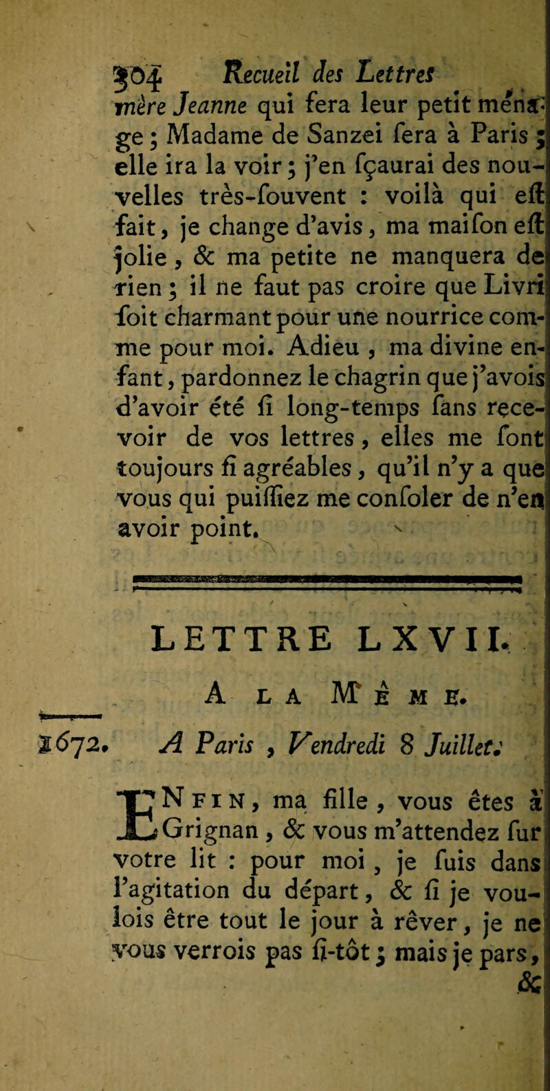 mère Jeanne qui fera leur petit ména¬ ge; Madame de Sanzei fera à Paris ;; elle ira la voir ; j’en fçaurai des nou-j velles très-fouvent : voilà qui eft fait, je change d’avis, ma maifon eft plie, &amp; ma petite ne manquera de rien ; il ne faut pas croire que Livri foit charmant pour une nourrice com¬ me pour moi. Adieu , ma divine en¬ fant , pardonnez le chagrin que j’avois d’avoir été fi long-temps fans rece¬ voir de vos lettres, elles me font toujours fi agréables, qu’il n’y a que! vous qui puifiiez me confoler de n’ea avoir point. LETTRE L X V 11. A L A IVT à M E. 1672, A Paris , Vendredi 8 Juillet; ENfin, ma fille , vous êtes à Grignan , &amp; vous m’attendez fur votre lit : pour moi, je fuis dans l’agitation du départ, &amp; fi je vou- iois être tout le jour à rêver, je ne vous verrois pas fi-tot ; mais je pars.