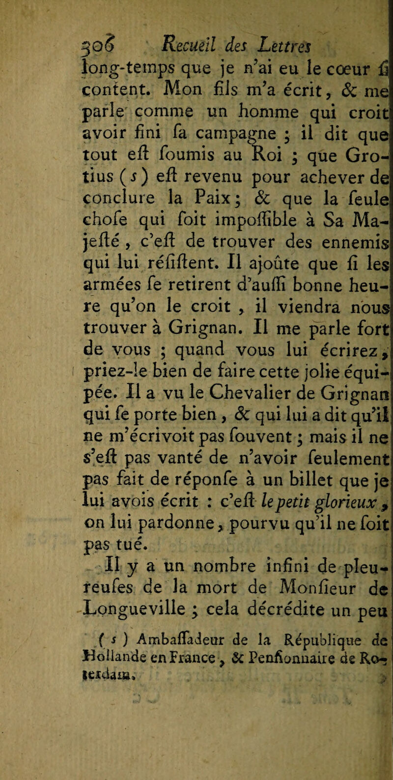 long-temps que je n’ai eu le cœur fi content. Mon fils m’a écrit, &amp; me parle comme un homme qui croît avoir fini fa campagne ; il dit que tout efi fournis au Roi ; que Gro¬ tius ( s ) efb revenu pour achever de conclure la Paix; &amp; que la feule chofe qui foit impoffible à Sa Ma- jefié , c’efi de trouver des ennemis qui lui réfifient. Il ajoute que fi les armées fe retirent d’aufiî bonne heu¬ re qu’on le croit , il viendra nous trouver à Grignan. Il me parle fort de vous ; quand vous lui écrirez, priez-le bien de faire cette jolie équi¬ pée. Il a vu le Chevalier de Grignan qui fe porte bien , 8c qui lui a dit qu’il ne m’écrivoit pas fouvent ; mais il ne s’eft pas vanté de n’avoir feulement pas fait de réponfe à un billet que je lui avois écrit : c’efi le petit glorieux 9 on lui pardonne y pourvu qu’il ne foit pas tué. Il y a un nombre infini de pîeu- reufes de la mort de Moniteur de Longueville ; cela décrédite un peu ( s ) Ambaflaieur de la République de Hollande en France &gt; &amp; Penfionnaire de Ro- içrdaïu.
