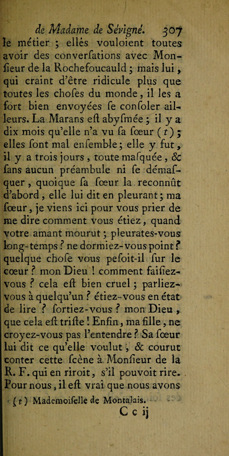 le métier ; eilès vouloient toutes avoir des converfations avec Mon¬ iteur de la Rochefoucauld ; mais lui, qui craint d’être ridicule plus que toutes les chofes du monde, il les a fort bien envoyées fe confoler ail¬ leurs. La Marans eft abyfmée ; il y a dix mois qu’elle n’a vu fa foeur ( f ) ; elles font mal enfemble; elle y fut, il y a trois jours , toute mafquée , &amp; fans aucun préambule ni fe démaf- quer , quoique fa foeur la . reconnût d’abord, elle lui dit en pleurant; ma foeur, je viens ici pour vous prier de me dire comment vous étiez, quand votre amant mourut; pieurates-vous long-temps f ne dormiez- vous point ? quelque chofe vous pefoit-il fur le cœur ? mon Dieu ! comment faifiez- vous ? cela eft bien cruel ; parliez- i vous à quelqu’un ? étiez-vous en état de lire ? fortiez-vous f mon Dieu , que cela eft trifte ! Enfin, ma fille, ne croyez-vous pas l’entendre ? Sa fœur lui dit ce qu’elle voulut, 8c courut conter cette fcène à Moniteur de la R. F. qui en riroit, s’il pouvoit rire. Pour nous, il eft vrai que nous avons f ( t ) Mademoifelle de Montaîais. C c JJ