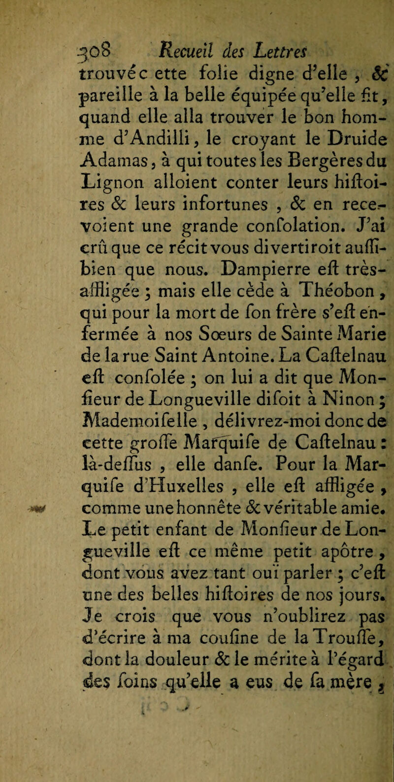 trouvée ette folie digne d’elle , êc pareille à la belle équipée qu’elle fit, quand elle alla trouver le bon hom¬ me d’Andilli, le croyant le Druide Adarnas, à qui toutes les Bergères du Lig non alloient conter leurs hiftoi- res &amp; leurs infortunes , &lt;$c en re.ee.- voient une grande confolation. J’ai crû que ce récit vous diverti roit auffl- bien que nous. Dampierre eft très- affligée ; mais elle cède à Théobon , qui pour la mort de fon frère s’eft en¬ fermée à nos Soeurs de Sainte Marie de la rue Saint Antoine. La Caftelnau eft confolée ; on lui a dit que Mon- fieur de Longueville difoit à Ninon ; Mademoifelie , délivrez-moi donc de cette greffe Mafquife de Caflelnau : là-deffus , elle danfe. Pour la Mar- quife d’Huxelles , elle efl affligée , -**&lt; comme une honnête de véritable amie# Le petit enfant de Monfieur de Lon¬ gueville efl ce même petit apôtre , dont vous avez tant ouï parler ; c’eft une des belles hifïoires de nos jours. Je crois que vous n’oublirez pas d’écrire à ma confine de laTrouffle, dont la douleur &amp; le mérite à l’égard des foins qu’elle a eus de fa mère ,