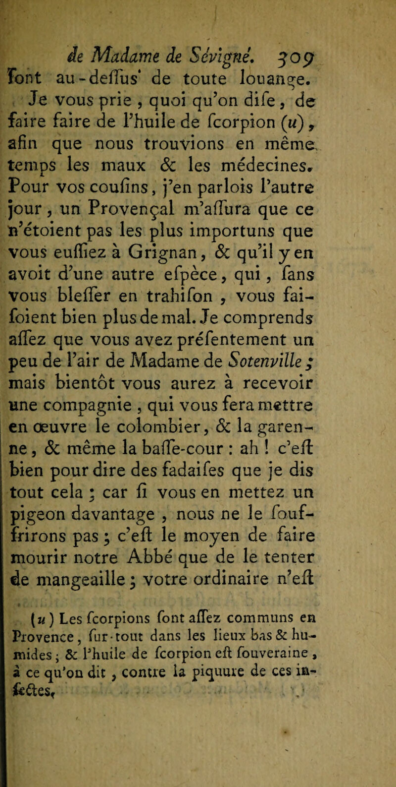 Font au-deffus* de toute Jouante. Je vous prie , quoi qu’on dife , de faire faire de l’huile de fcorpion (w) , afin que nous trouvions en même- temps les maux 8c les médecines. Pour vos coufins, j’en parlois l’autre jour, un Provençal m’affura que ce ïn’étoient pas les plus importuns que vous eufïiez à Grignan, 8c qu’il yen avoit d’une autre efpèce, qui, fans vous bleffer en trahifon , vous fai- foi ent bien plus de mal. Je comprends affez que vous avez préfentement un peu de l’air de Madame de Sotenville ; mais bientôt vous aurez à recevoir une compagnie , qui vous fera mettre en oeuvre le colombier, 8c la garen¬ ne , 8c même la baffe-cour : ah ! c’eft bien pour dire des fadaifes que je dis tout cela ; car fi vous en mettez un pigeon davantage , nous ne le fouf- frirons pas ; c’eft le moyen de faire mourir notre Abbé que de le tenter de mangeaille ; votre ordinaire n’eft (u ) Les fcorpions font affez communs en Provence, fur-tout dans les lieux bas &amp; hu¬ mides • &amp; l'huile de fcorpion eft fouveraine , à ce qu’on dit, contre la piquure de ces in¬ tentes,