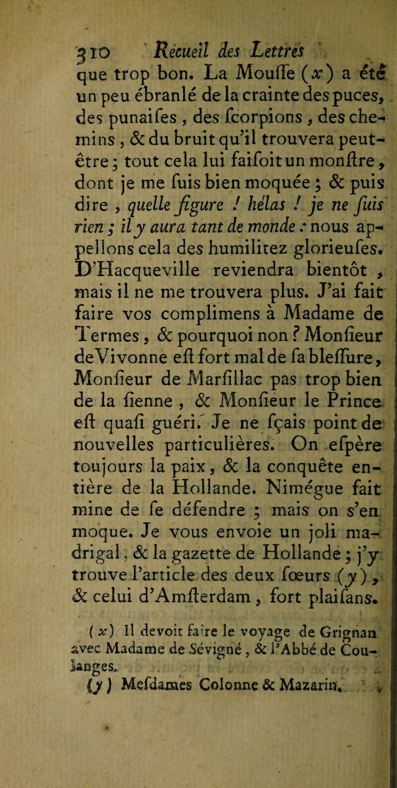 que trop bon. La Moufle (x) a été un peu ébranlé de la crainte des puces, des punaifes , des fcorpions , des che¬ mins j 8c du bruit qu'il trouvera peut- être; tout cela lui faifoitun monflre, dont je me fuis bien moquée ; &amp; puis dire , quelle figure ! hélas ! je ne fuis rien ; il y aura tant de monde : nous ap¬ pelions cela des humilitez glorieufes. D'Hacqueville reviendra bientôt , mais il ne me trouvera plus. J’ai fait faire vos complimens à Madame de Termes, 8c pourquoi non f Monfieur deVivonne eflfort mal de fablefîure, Monfieur de Marfillac pas trop bien de la fienne , 8c Moniteur le Prince eft quafi guérif Je ne fçais point de nouvelles particulières. On efpère toujours la paix, 8c la conquête en¬ tière de la Hollande. Nimégue fait mine de fe défendre ; mais on s’en moque. Je vous envoie un joli ma¬ drigal , 8c la gazette de Hollande ; j’y trouve l’article des deux fœurs (y) , &lt;8c celui d’Amflerdam , fort plaifans. ( x) Il dévoie faire le voyage de Grignan avec Madame de Sévigné, &amp; l'Abbé de Cou¬ langes. {y ) Mefdames Colonne &amp; Mazarin* v
