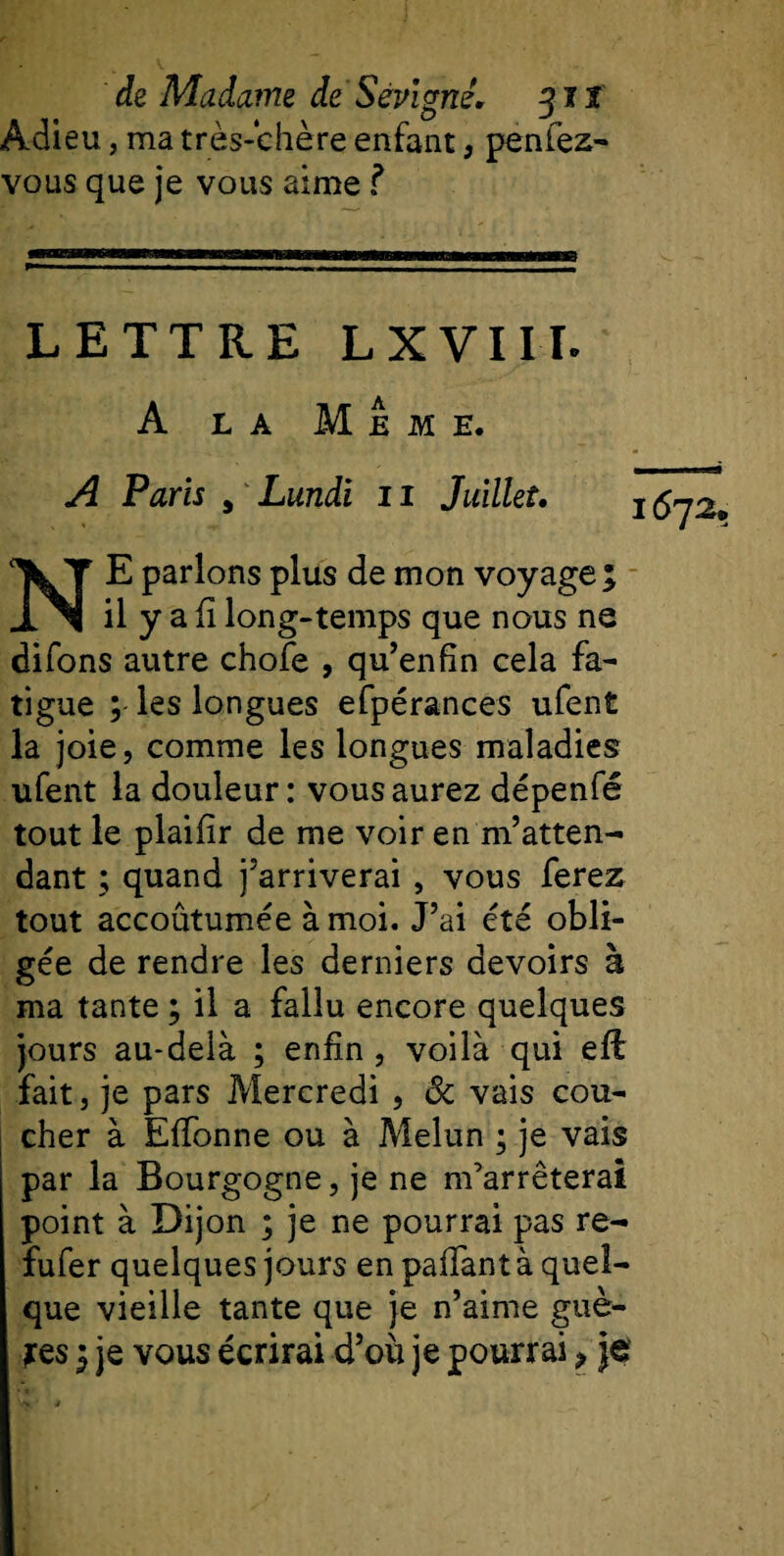 Adieu, ma très-chère enfant, penfez- vous que je vous aime ? LETTRE L X VIII. A la Meme. A Paris , Lundi 11 Juillet. 1672. NE parlons plus de mon voyage; il y a fî long-temps que nous ne difons autre chofe , qu’enfin cela fa¬ tigue ; les longues efpérances ufent la joie, comme les longues maladies ufent la douleur: vous aurez dépenfé tout le plaifir de me voir en m’atten¬ dant ; quand j’arriverai, vous ferez tout accoûtumée à moi. J’ai été obli¬ gée de rendre les derniers devoirs à ma tante ; il a fallu encore quelques jours au-delà ; enfin , voilà qui eft fait, je pars Mercredi , ôc vais cou¬ cher à Effonne ou à Melun ; je vais par la Bourgogne, je ne m’arrêterai point à Dijon ; je ne pourrai pas re- fufer quelques jours en paffant à quel¬ que vieille tante que je n’aime guè- jes ; je vous écrirai d’où je pourrai, je