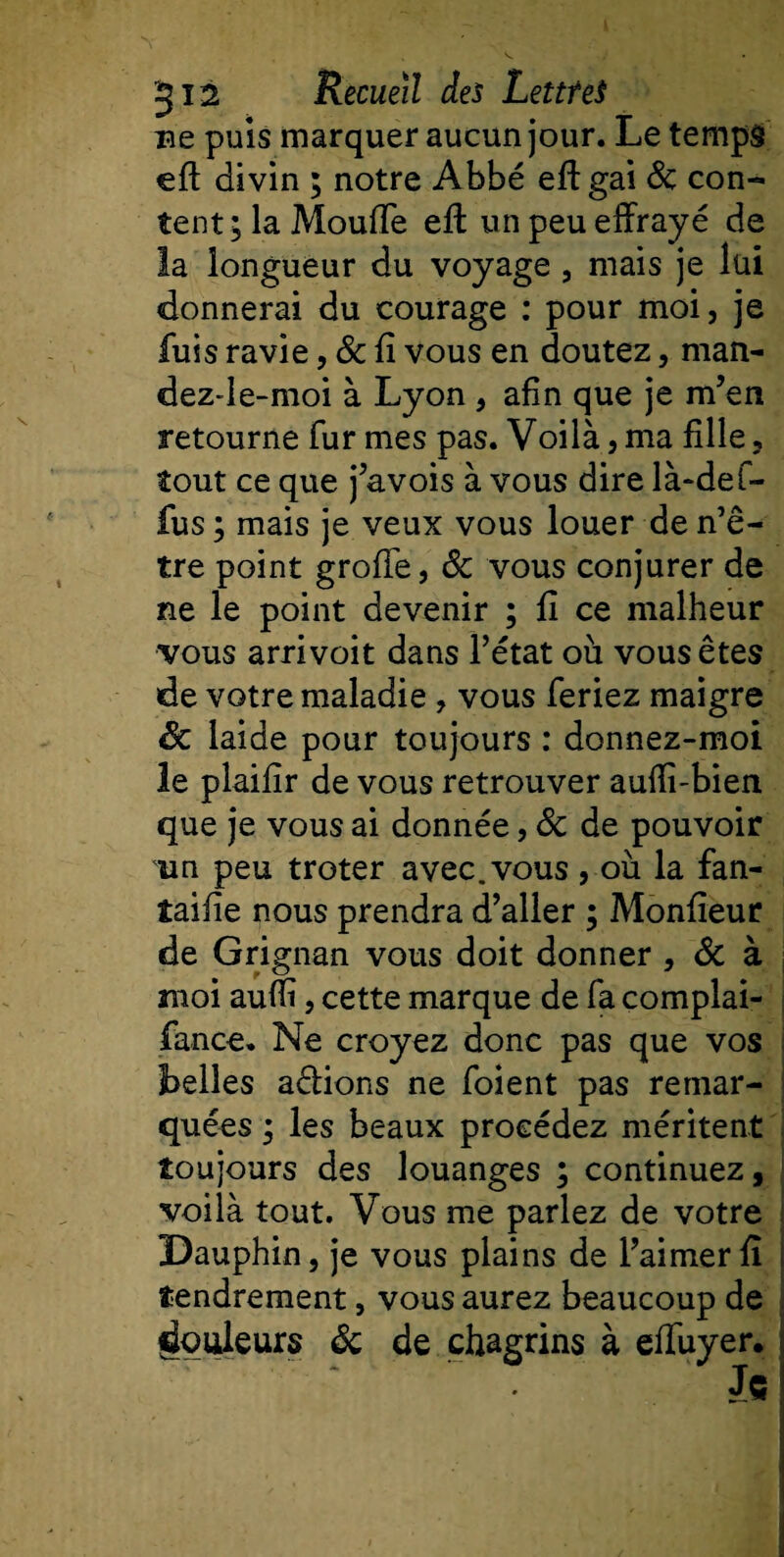 ne puis marquer aucun jour. Le temps efl: divin ; notre Abbé efl: gai 8c con¬ tent; la Moufle efl: un peu effrayé de la longueur du voyage , mais je lui donnerai du courage : pour moi, je fuis ravie, 8c fi vous en doutez, man- dez-le-moi à Lyon , afin que je m’en retourne fur mes pas. Voilà,ma fille, tout ce que j’avois à vous dire là-def- fus ; mais je veux vous louer de n’ê- tre point groflfe, 8c vous conjurer de ne le point devenir ; fi ce malheur vous arrivoit dans l’état où vous êtes de votre maladie, vous feriez maigre Sc laide pour toujours : donnez-moi le plaifir de vous retrouver auflî-bien que je vous ai donnée, 8c de pouvoir un peu troter avec, vous , où la fan- taifie nous prendra d’aller ; Monfieur de Grignan vous doit donner , 8c à moi aufli, cette marque de fa complai- fance. Ne croyez donc pas que vos Ibelles adions ne foient pas remar¬ quées ; les beaux procédez méritent toujours des louanges ; continuez, voilà tout. Vous me parlez de votre Dauphin, je vous plains de l’aimer fi tendrement, vous aurez beaucoup de douleurs 8c de chagrins à eflfuyer.