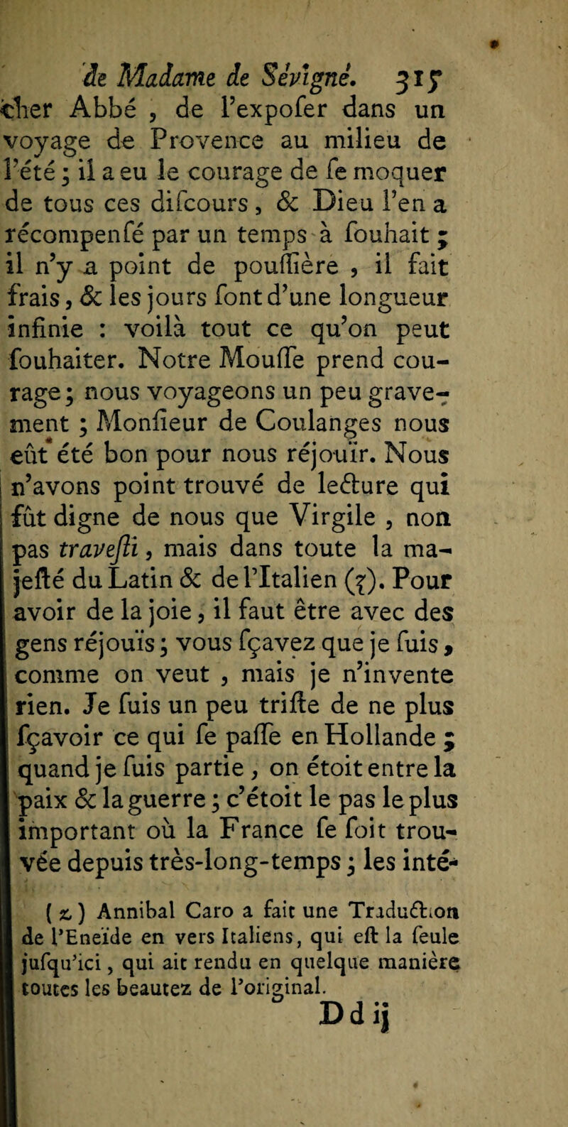 cher Abbé , de l’expofer dans un voyage de Provence au milieu de Pété ; ii a eu le courage de fe moquer de tous ces difcours, 8c Dieu l’en a récompenfé par un temps à fouhait ; il n’y a point de poufiière , il fait frais j &amp; les jours font d’une longueur infinie : voilà tout ce qu’on peut fouhaiter. Notre Pviouffe prend cou¬ rage; nous voyageons un peu grave¬ ment ; Monfieur de Coulanges nous eût été bon pour nous réjouir. Nous | n’avons point trouvé de leéture qui fût digne de nous que Virgile , non pas travefli, mais dans toute la ma- jefté du Latin 8c de l’Italien (j), Pour avoir de la joie, il faut être avec des gens réjouis ; vous fçavez que je fuis , comme on veut , mais je n’invente rien. Je fuis un peu trifie de ne plus fçavoir ce qui fe paffe en Hollande ; quand je fuis partie , on étoit entre la paix 8c la guerre ; c’étoit le pas le plus important où la France fe foit trou¬ vée depuis très-long-temps ; les inté- ( ) Annibal Caro a fait une Tradudion I de l’Eneïde en vers Italiens, qui eft la feule I jufqu’ici, qui ait rendu en quelque manière I toutes les beautez de l’original.