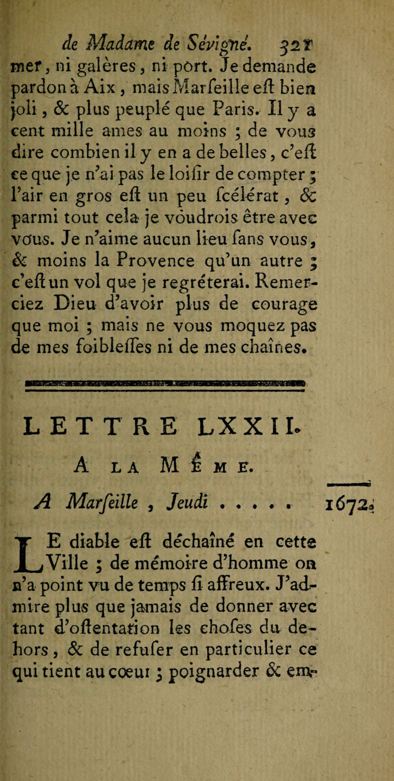 mtr, ni galères, ni port. Je demande pardon à Aix , mais Marfeille eff bien joli, &amp; plus peuplé que Paris. Il y a cent mille arnes au moins ; de vous dire combien il y en a de belles, c’eff ce que je n'ai pas le loilir de compter ; l’air en gros eft un peu fcélérat, 6c parmi tout cela je vôudrois être avec vous. Je n’aime aucun lieu fans vous, &amp; moins la Provence qu’un autre ; c’elïun vol que je regréterai. Remer¬ ciez Dieu d’avoir plus de courage que moi ; mais ne vous moquez pas de mes foibleffes ni de mes chaînes* LETTRE LXXIL A LA M Û M E. A Marfeille , Jeudi. LE diable eft déchaîné en cette Ville ; de mémoire d’homme on n’a point vu de temps fi affreux. J’ad¬ mire plus que jamais de donner avec tant d’oftentation les ehofes du de¬ hors , &amp; de refufer en particulier ce 1672^