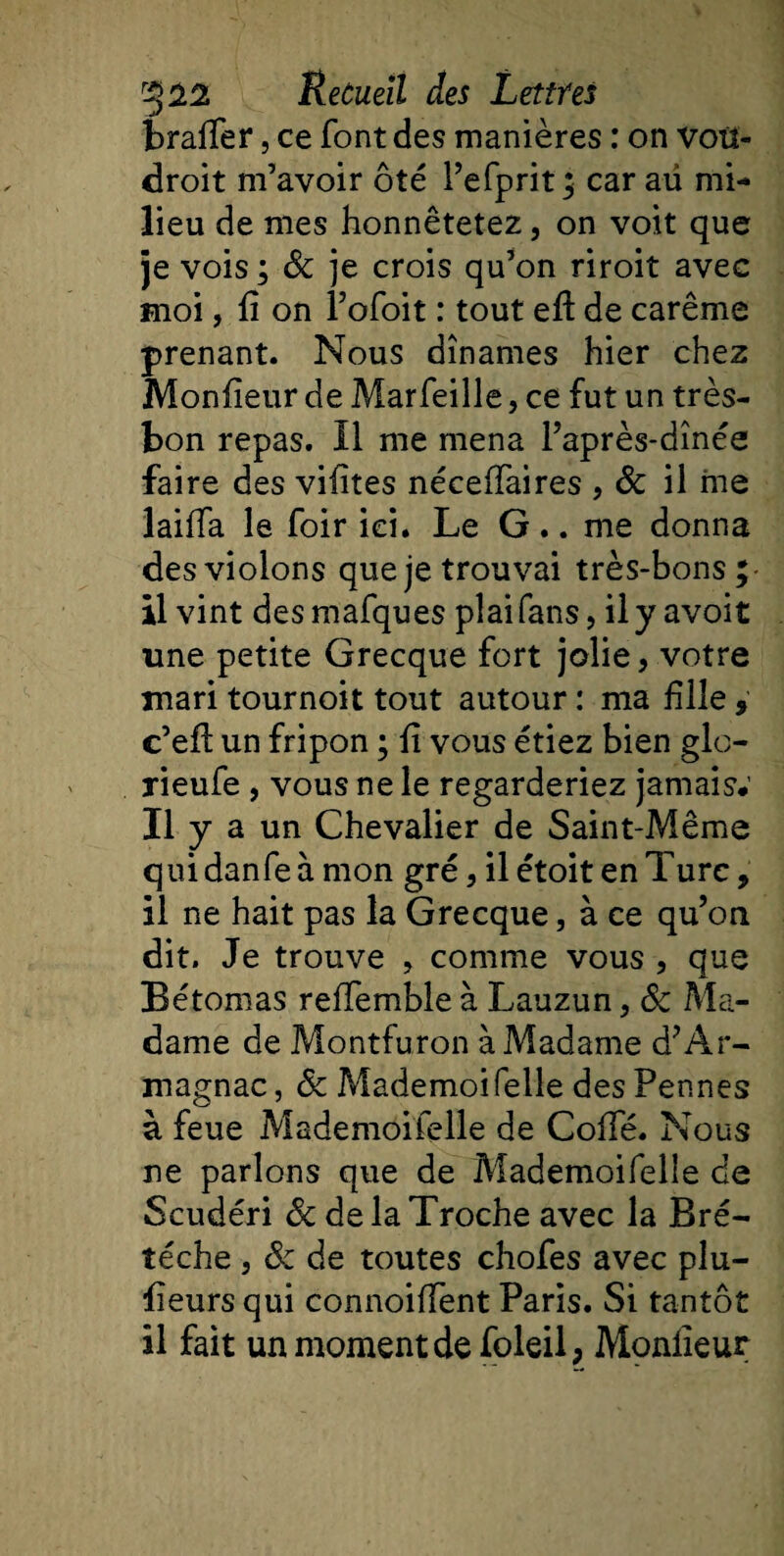 brafier, ce font des manières : on voit- droit m’avoir ôté l’efprit; car aü mi¬ lieu de mes honnêtetez, on voit que je vois ; &amp; je crois qu’on riroit avec moi, fi on l’ofoit : tout efi de carême prenant. Nous dînâmes hier chez Monfieur de Marfeille, ce fut un très- bon repas. Il me mena l’après-dînée faire des vifites nécefiaires , 8c il me laifia le foir ici. Le G .. me donna des violons que je trouvai très-bons; il vint desmafques plaifans, il y avoit une petite Grecque fort jolie, votre mari tournoit tout autour : ma fille, c’efi: un fripon ; fi vous étiez bien glo- jieufe , vous ne le regarderiez jamais#' Il y a un Chevalier de Saint-Même qui danfe à mon gré, ilétoitenTurc, il ne hait pas la Grecque, à ce qu’on dit. Je trouve , comme vous , que Bétomas reffemble à Lauzun, &amp; Ma¬ dame de Montfuron à Madame d’Ar¬ magnac, &lt;5c MademoiTelle des Pennes à feue Mademoifelle de Cofie. Nous ne parlons que de Mademoifelle de Scudéri 8c de la Troche avec la Bré- îéche , 8c de toutes chofes avec plu- fieurs qui connoiffent Paris. Si tantôt il fait un moment de foleil, Monfieur
