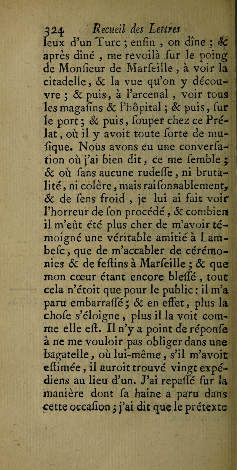 îeux d’un Turc; enfin , on dîne ; êc après dîné , me revoilà fur le poing de Moniîeur de Marfeille , à voir la citadelle, 8c la vue qu’on y décou¬ vre ; 8c puis, à l’arcenal , voir tous lesmagalîns 8c l’hôpital ; 8c puis, fur le port ; 8c puis, fouper chez ce Pré¬ lat , où il y avoit toute forte de mu- fique. Nous avons eu une converfa- tion où j’ai bien dit, ce me fembîe ; 8c où fans aucune rudefle , ni bruta¬ lité , ni colère, mais raifonaablement* 8c de fens froid , je lui ai fait voir l’horreur de fon procédé, 8c combien! il m’eût été plus cher de m’avoir té¬ moigné une véritable amitié à Lam- befc, que de m’accabler de cérémo¬ nies 8c de feftins à Marfeille ; 8c que mon coeur étant encore bleiîe , tout cela n’étoit que pour le public : il m’a paru embarraffé ; 8c en effet, plus la chofe s’éloigne , plus il la voit com¬ me elle eft. Il n’y a point de réponfe à ne me vouloir pas obliger dans une bagatelle, où lui-même , s’il m’avoit effimée, il auroit trouvé vingt expé- diens au lieu d’un. J’ai repafîé fur la manière dont fa haine a paru dans cette occafion ; j’ai dit que le prétexte