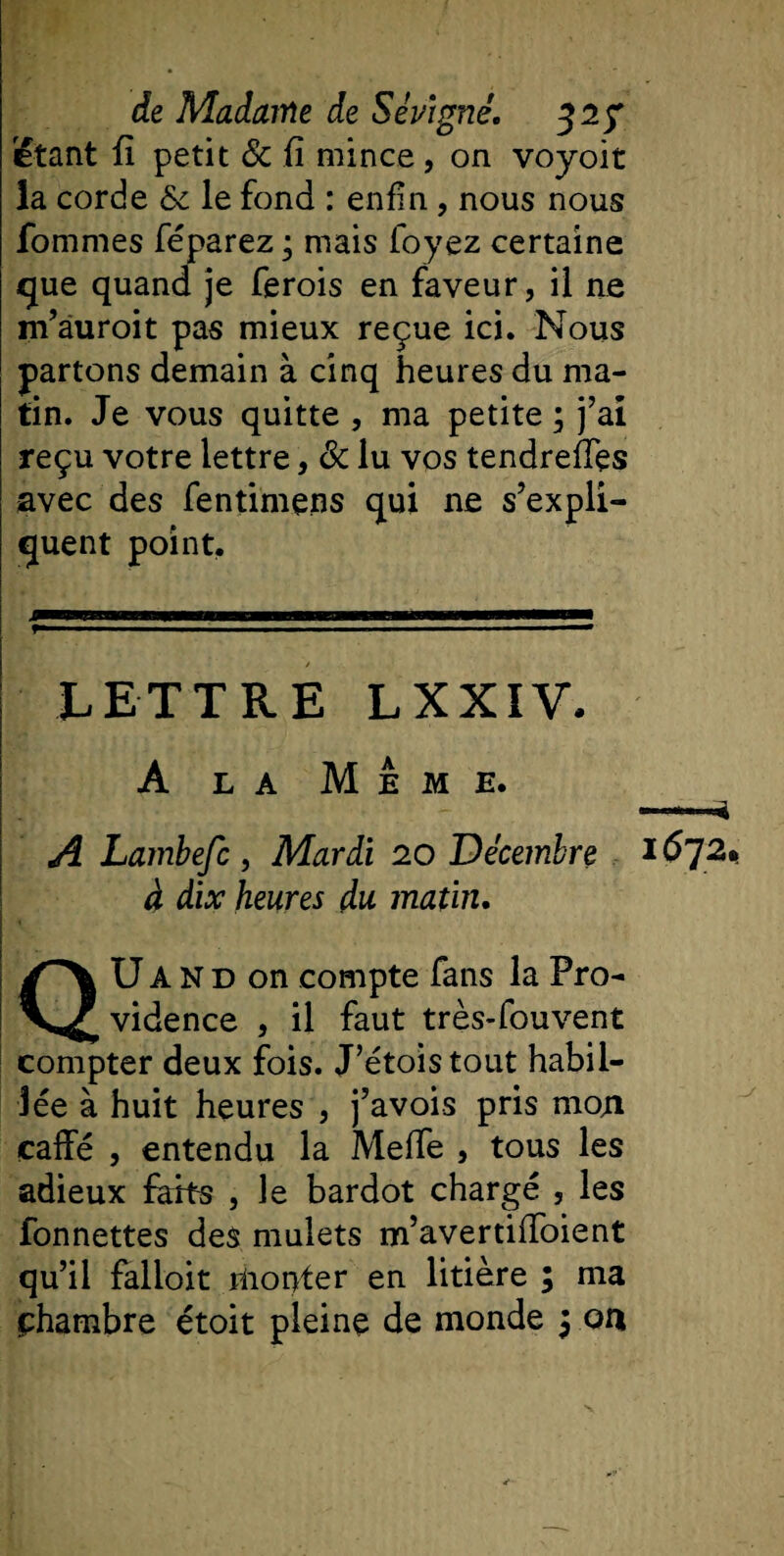 étant fi petit &amp; fi mince, on voyoit la corde &amp; le fond : enfin , nous nous fommes féparez ; mais foyez certaine &lt;jue quand je ferois en faveur, il ne m’âuroit pas mieux reçue ici. Nous partons demain à cinq heures du ma¬ tin. Je vous quitte , ma petite ; j’ai reçu votre lettre, &amp; lu vos tendreffes avec des fentimens qui 11e s’expli¬ quent point. LETTRE LXXIV. A la Meme. A Lambefc , Mardi 20 Décembre 16~]2* à dix heures du matin. U A N d on compte fans la Pro¬ vidence , il faut très-fouvent compter deux fois. J’étoistout habil¬ lée à huit heures , j’avois pris moti caffé , entendu la Meffe , tous les adieux farts , le bardot chargé , les fonnettes des mulets m’avertiiToient qu’il falloit monter en litière ; ma chambre étoit pleine de monde 5 oa