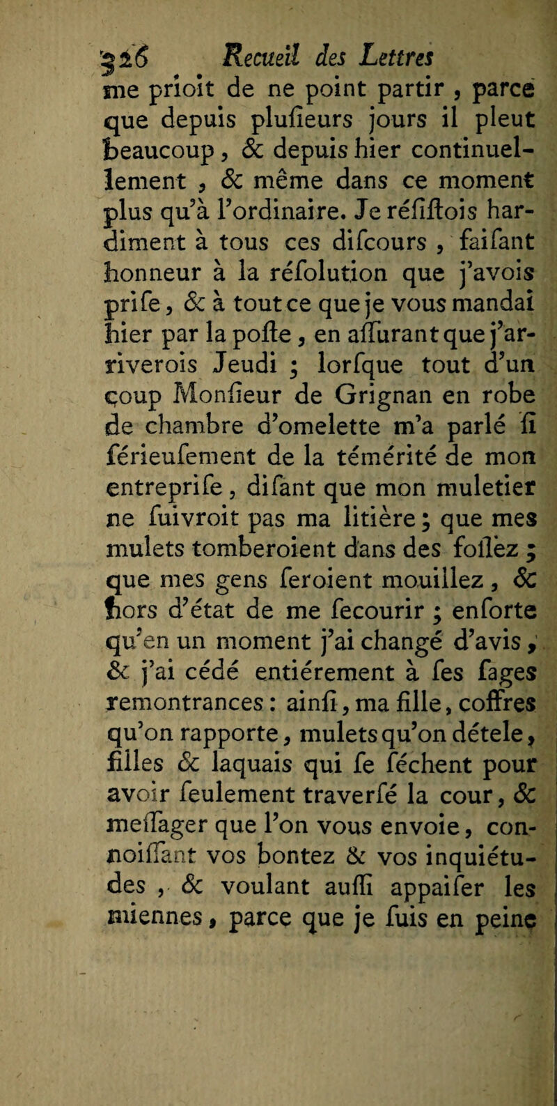 nie prioit de ne point partir , parce que depuis plufieurs jours il pleut beaucoup, 8c depuis hier continuel¬ lement , 8c même dans ce moment plus qu’à l’ordinaire. Jeréfiftois har¬ diment à tous ces difcours , faifant honneur à la réfolution que j’avois prife, 8c à tout ce que je vous mandai hier par la poffe, en affurantque j’ar- riverois Jeudi ; lorfque tout d’un coup Monfieur de Grignan en robe de chambre d’omelette m’a parlé fi férieufement de la témérité de mon entreprife, difant que mon muletier ne fuivroit pas ma litière ; que mes mulets tomberoient dans des follèz ; que mes gens feroient mouillez , 8c fiors d’état de me fecourir ; enforte qu’en un moment j’ai changé d’avis, &amp; j’ai cédé entièrement à fes fages remontrances : ainfî, ma fille, coffres qu’on rapporte, mulets qu’on détele, filles 8c laquais qui fe féchent pour avoir feulement traverfé la cour, 8c meiTager que l’on vous envoie, con- noifiant vos bontez &amp; vos inquiétu¬ des , 8c voulant aufii appaifer les miennes, parce que je fuis en peine