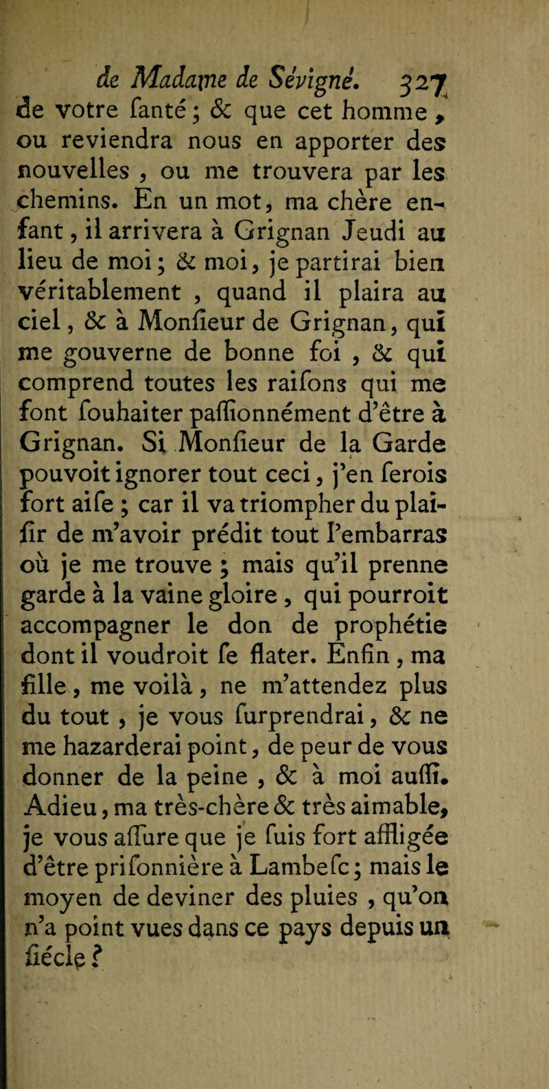 de votre fanté ; &amp; que cet homme , ou reviendra nous en apporter des nouvelles , ou me trouvera par les chemins. En un mot, ma chère en¬ fant , il arrivera à Grignan Jeudi au lieu de moi; 8c moi, je partirai bien véritablement , quand il plaira au ciel, 8c à Moniteur de Grignan, qui nie gouverne de bonne foi , 8c qui comprend toutes les raifons qui me font fouhaiter pafïionnément d’être à Grignan. Si Moniteur de la Garde pouvoit ignorer tout ceci, j’en ferois fort aife ; car il va triompher du plai- iîr de m’avoir prédit tout l’embarras où je me trouve ; mais qu’il prenne garde à la vaine gloire, qui pourroit accompagner le don de prophétie dont il voudroit fe dater. Enfin , ma fille , me voilà , ne m’attendez plus du tout , je vous furprendrai, 8c ne me hazarderai point, de peur de vous donner de la peine , 8c à moi auili. Adieu, ma très-chère &amp; très aimable, je vous allure que je fuis fort affligée d’être prifonnière à Lambefc; mais le moyen de deviner des pluies , qu’oix n’a point vues dans ce pays depuis un fiécie ?