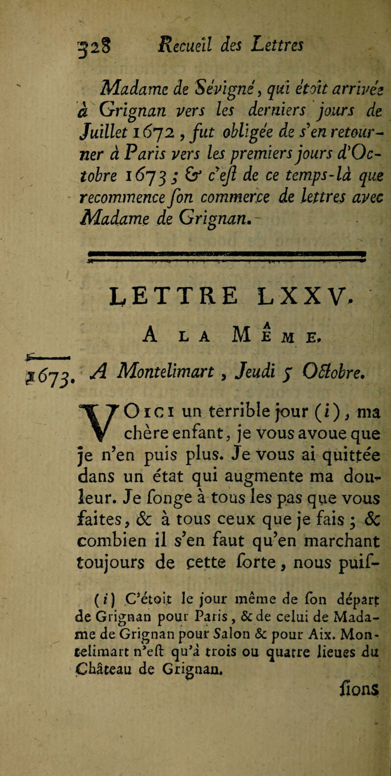 Madame de Sévigné, qui êtoit arrivée à Grignan vers les derniers jours de Juillet 1672 , fut obligée de s'en retour¬ ner à Paris vers les premiers jours d'Oc¬ tobre 1673 ; &amp; cejl de ce temps-là que recommence fin commerce de lettres avec Madame de Grignan.- LETTRE LXXV, A la Meme, J»™- $673. ^ Montelimart, Jeudi j Ottobre. VO1 c 1 un terrible jour ( i ), ma chère enfant, je vous avoue que je n’en puis plus. Je vous ai quittée dans un état qui augmente ma dou^ leur. Je fonge à tons les pas que vous faites, &amp; à tous ceux que je fais ; Sc combien il s’en faut qu’en marchant toujours de çette forte, nous puif- (/) C’étoijt le jour même de fon départ de Grignan pour Paris , &amp;de celui de Mada¬ me de Grignan pour Salon &amp; pour Aix. Mon¬ telimart n’eft qu’à trois ou quatre lieues du Château de Grignan. fions