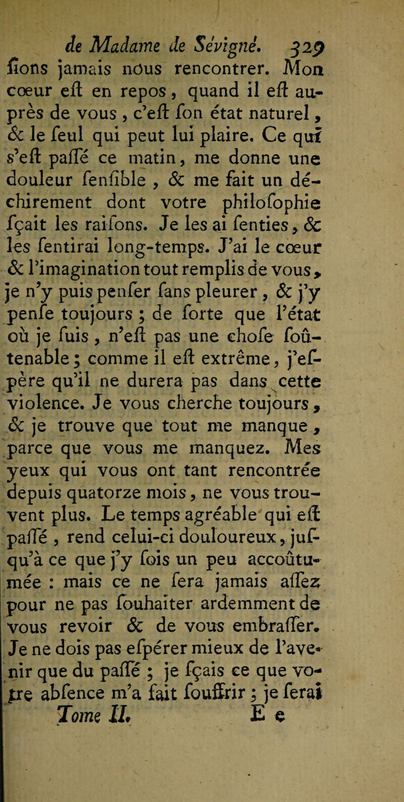 fions jamais nous rencontrer. Mon cœur eft en repos, quand il eft au¬ près de vous , c’eft fon état naturel, 6c le feul qui peut lui plaire. Ce qui s’effc pafTé ce matin, me donne une douleur fenfible , 6c me fait un dé¬ chirement dont votre philofophie fçait les rai ions. Je les ai fenties, 6c les fentirai long-temps. J’ai le cœur 6c l’imagination tout remplis de vous, je n’y puispenfer fans pleurer, 6c j’y penfe toujours ; de forte que l’état où je fuis, n’efl pas une ehofe foû- tenable; comme il eft extrême, j’efi* père qu’il ne durera pas dans cette violence. Je vous cherche toujours, 6c je trouve que tout me manque , parce que vous me manquez. Mes yeux qui vous ont tant rencontrée depuis quatorze mois, ne vous trou¬ vent plus. Le temps agréable qui eft pafTé , rend celui-ci douloureux, juf- qu’à ce que j’y fois un peu accoûtu* mée : mais ce ne fera jamais alfez pour ne pas fouhaiter ardemment de vous revoir 6c de vous embraffer. Je ne dois pas efpérer mieux de l’ave¬ nir que du pafte ; je fçais ce que vo¬ ire abfence m’a fait fouffrir ; je ferai Tome IL E e