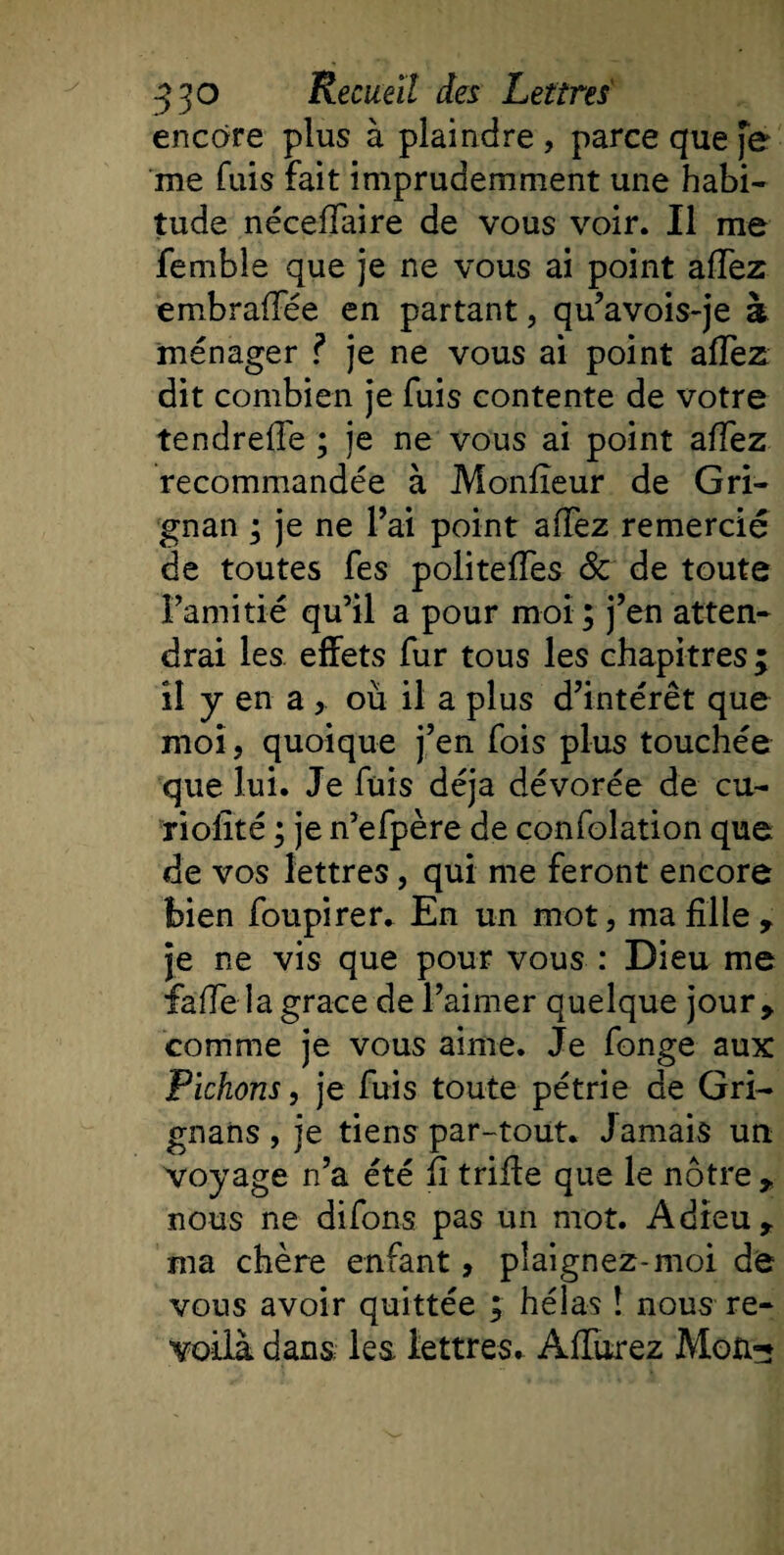 encore plus à plaindre , parce que fe me fuis fait imprudemment une habi¬ tude néceffaire de vous voir. Il me femble que je ne vous ai point affez embraffée en partant, qu’avois-je à ménager ? je ne vous ai point affez dit combien je fuis contente de votre tendreffie ; je ne vous ai point affez recommandée à Moniteur de Gri- gnan ; je ne l’ai point affez remercié de toutes fes politeffes &amp; de toute l’amiti-é qu’il a pour moi; j’en atten¬ drai les effets fur tous les chapitres ; il y en a &gt; où il a plus d’intérêt que moi, quoique j’en fois plus touchée que lui. Je fuis déjà dévorée de cu- riofité ; je n’efpère de confolation que de vos lettres, qui me feront encore bien foupirer. En un mot, ma fille , je ne vis que pour vous : Dieu me fiaffe la grâce de l’aimer quelque jour, comme je vous aime. Je fonge aux Pichons, je fuis toute pétrie de Gri- gnans , je tiens par-tout. Jamais un voyage n’a été fi trifie que le nôtre , nous ne difons pas un mot. Adieu , ma chère enfant, plaignez-moi de vous avoir quittée ; héias î nous re¬ voilà dans; les lettres. Âffurez Mon-?