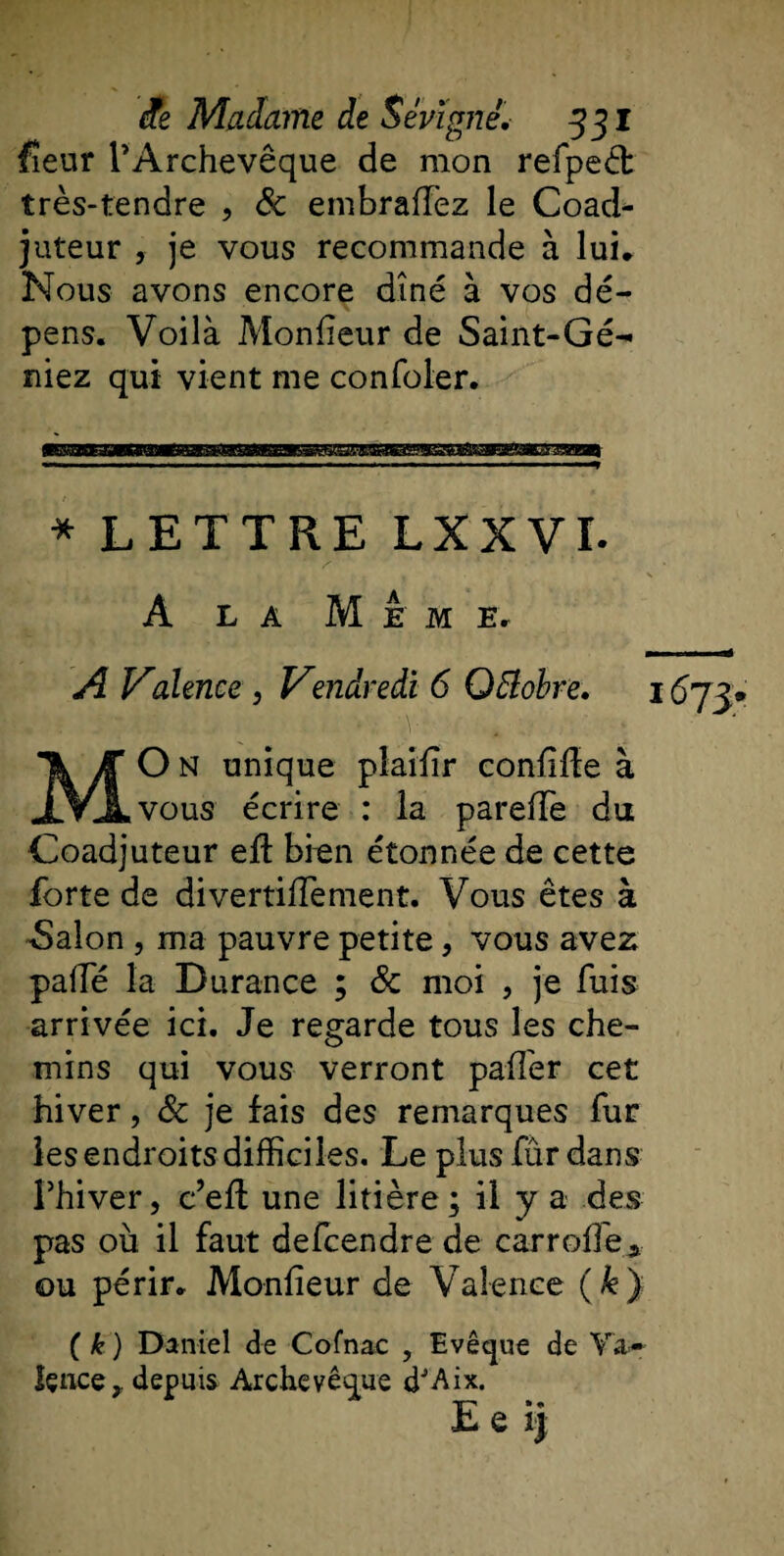 fîeur l’Archevêque de mon refpeét très-tendre , &amp; embrafïèz le Coad¬ juteur , je vous recommande à lui* Nous avons encore dîné à vos dé¬ pens. Voilà Moniteur de Saint-Gé- niez qui vient me confoler. * LETTRE LXXVI. A la Meme. A Valence , Vendredi 6 QElobre. 1 MO N unique pîailir confiée à vous écrire : la parelfe du Coadjuteur eft bien étonnée de cette forte de divertilfement. Vous êtes à Salon , ma pauvre petite, vous avez palfé la Durance ; &amp; moi , je fuis arrivée ici. Je regarde tous les che¬ mins qui vous verront palfer cet hiver, Sc je fais des remarques fur les endroits difficiles. Le plus fùr dans Fhiver, c’elt une litière; il y a des pas où il faut defcendre de carroffe* ou périr. Moniteur de Valence (k) ( k ) Daniel de Cofnac , Evêque de Va¬ lence, depuis Archevêque d'Aix. Ee ij