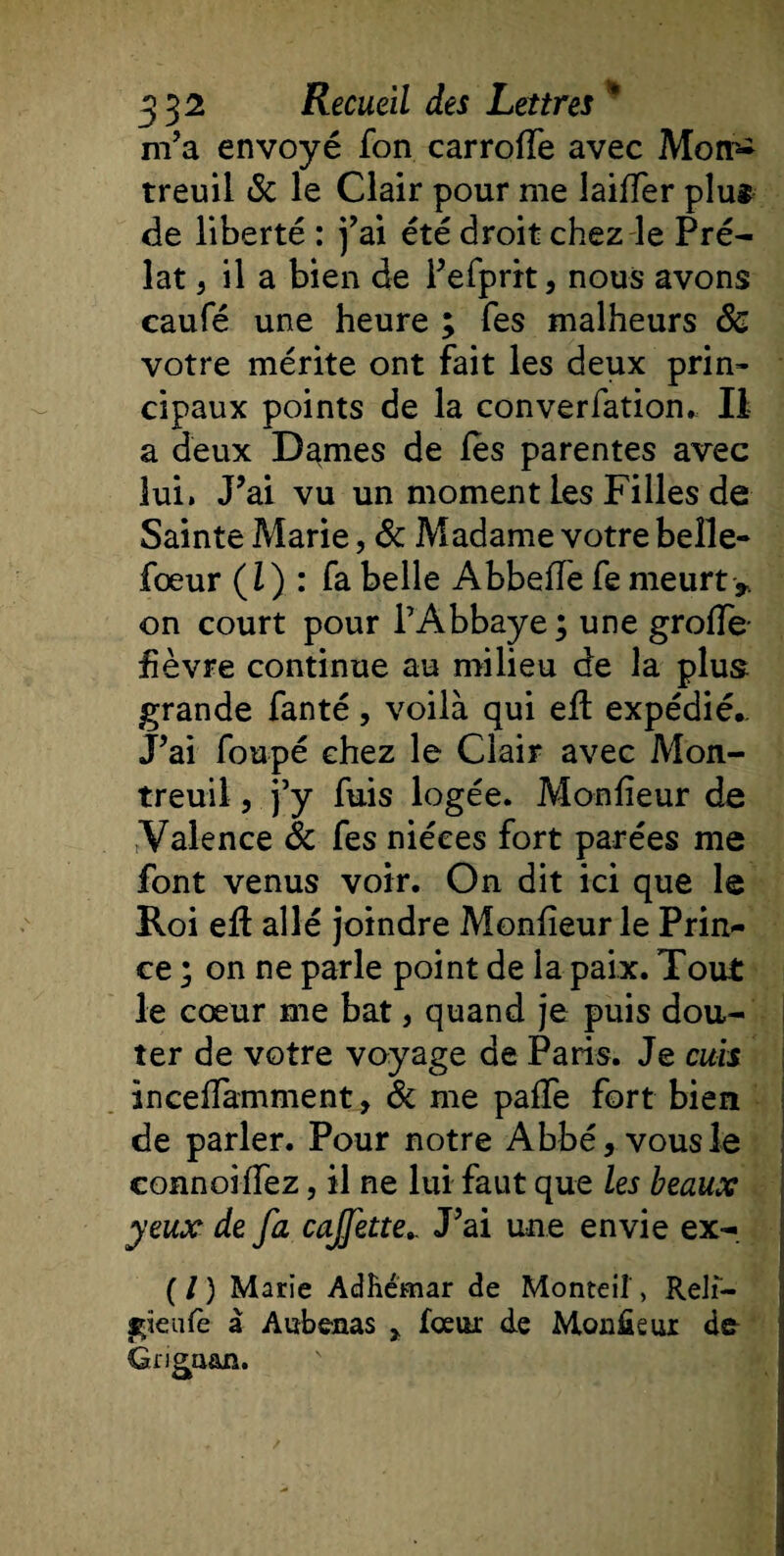 m’a envoyé fon carroffe avec Motr- treuil 8c le Clair pour me laiffer plus de liberté : j’ai été droit chez le Pré¬ lat 5 il a bien de l’efprit, nous avons caufé une heure ; fes malheurs 8c votre mérite ont fait les deux prin¬ cipaux points de la converfation* II a deux Dames de fes parentes avec lui» J’ai vu un moment les Filles de Sainte Marie, 8c Madame votre beîle- fœur (1) : fa belle Abbeffe fe meurt &gt; on court pour l’Abbaye; une grofîe fièvre continue au milieu de la plus grande fanté, voilà qui eff expédié.. J’ai foupé chez le Clair avec Mon¬ treuil , j’y fuis logée. Monfieur de tValence 8c fes nièces fort parées me font venus voir. On dit ici que le Roi eff allé joindre Monfieur le Prin¬ ce ; on ne parle point de la paix. Tout le cœur me bat, quand je puis dou¬ ter de votre voyage de Paris. Je cuis incefîamment, &amp; me paffe fort bien de parler. Pour notre Abbé, vous le connoiffez, il ne lui faut que les beaux yeux de fa cajjhte.. J’ai une envie ex- (/) Marie Adhémar de Monteiî, Relî- gïeufe à Aubenas &gt; fceur de Monfieur de Griga&amp;n.