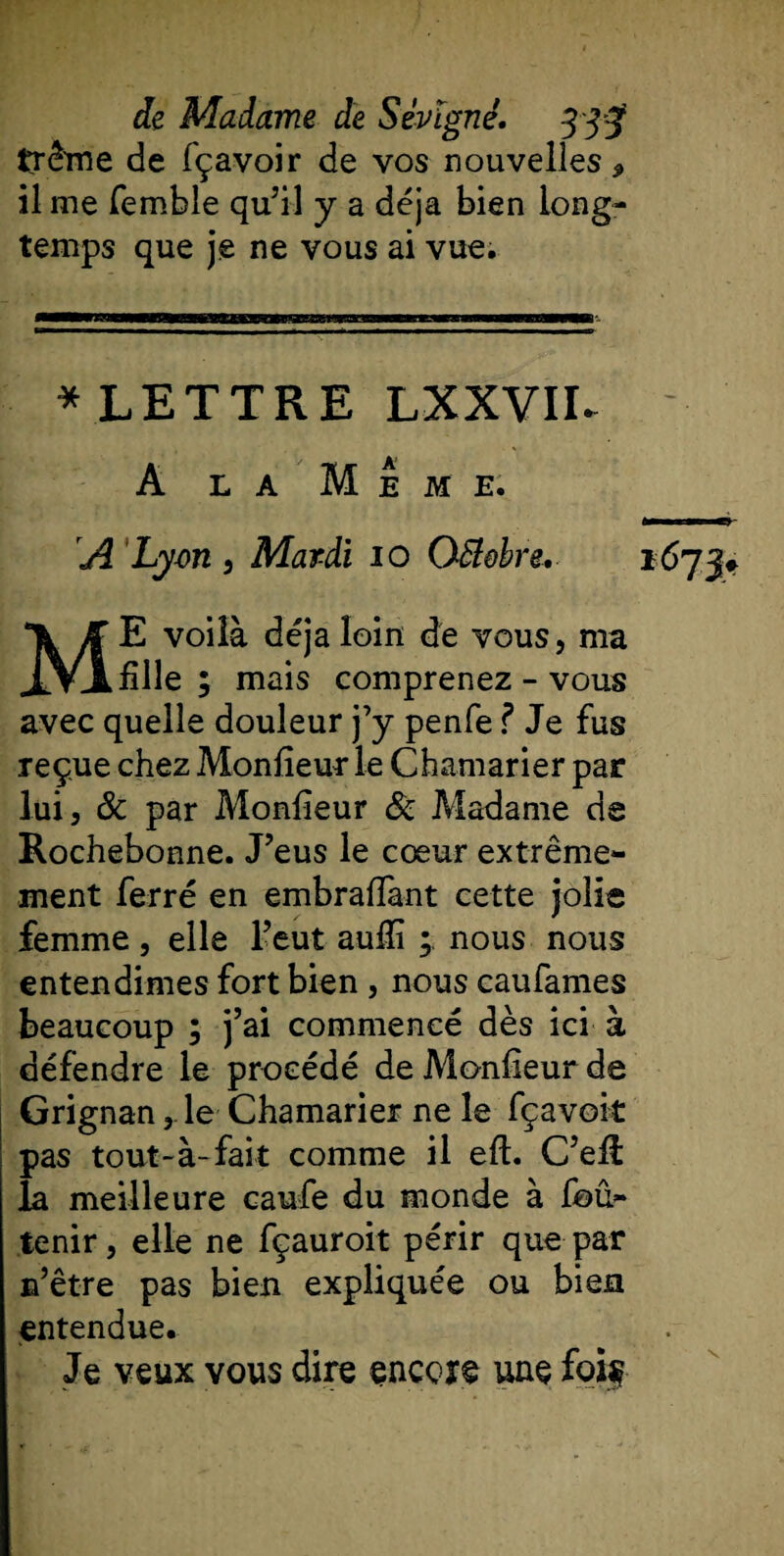 trême de fçavoir de vos nouvelles* il me femble qu’il y a déjà bien long¬ temps que je ne vous ai vue. * LETTRE LXXVII. A la Meme. A Lyon , Mardi 10 Octobre, ME voilà déjà loin de vous, ma fille ; mais comprenez - vous avec quelle douleur j’y penfe ? Je fus reçue chez Monfieur le Chamarier par lui, &amp; par Monfieur &amp; Madame de Rochebonne. J’eus le cœur extrême¬ ment ferré en embrafiant cette jolie femme, elle l’eut aufiï ; nous nous entendîmes fort bien , nous caufames beaucoup ; j’ai commencé dès ici à défendre le procédé de Monfieur de Grignan, le Chamarier ne le fçavoit pas tout-à-fait comme il eft. C’efi: la meilleure caufe du monde à fou- tenir, elle ne fçauroit périr que par n’être pas bien expliquée ou bien entendue. Je veux vous dire encore une foif *671? s
