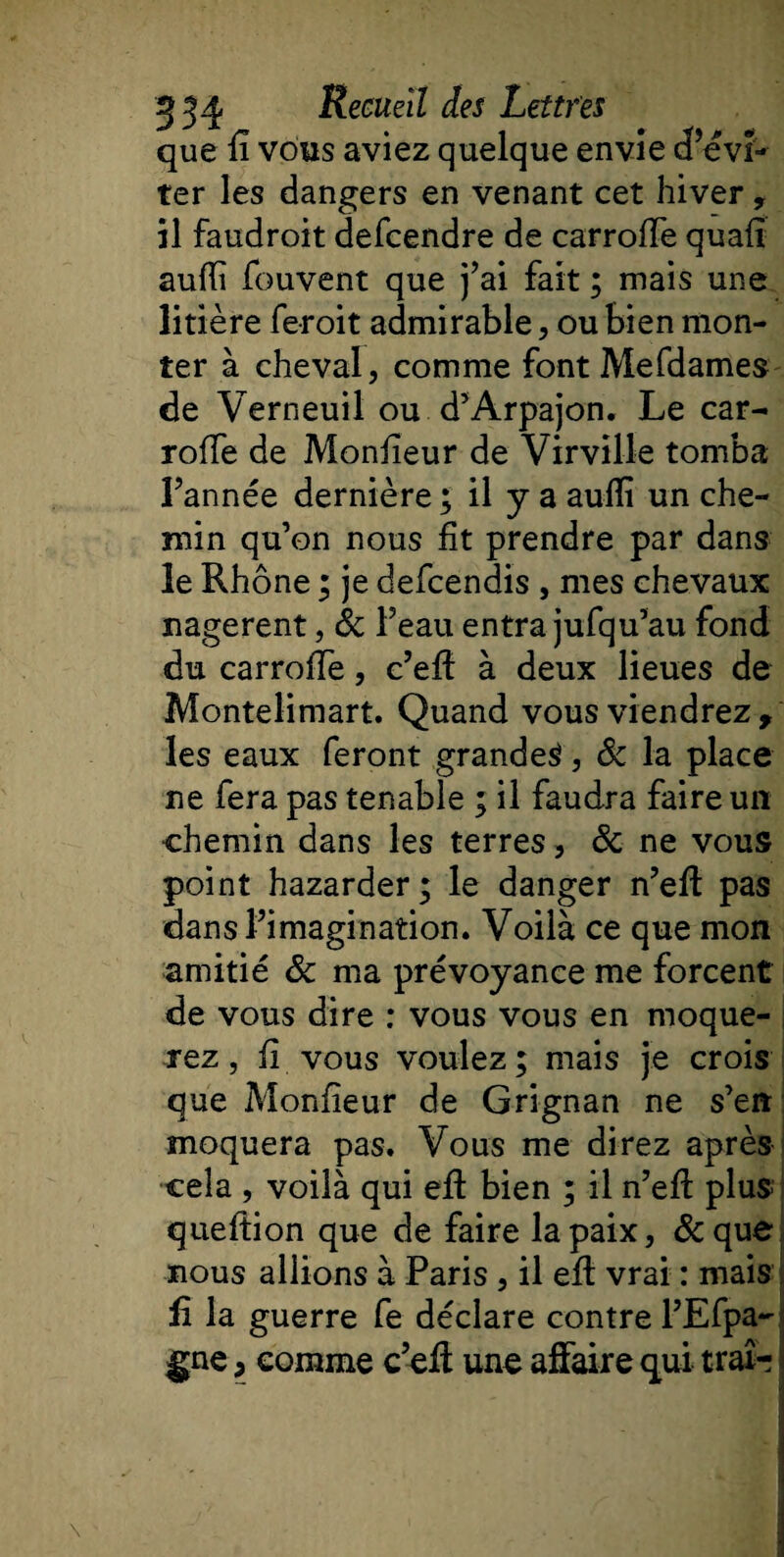 que il vous aviez quelque envie cPévi- ter les dangers en venant cet hiver, il faudroit defcendre de carroiïe quafî auili fouvent que j’ai fait ; mais une litière feroit admirable, ou bien mon¬ ter à cheval, comme fontMefdames de Verneuil ou d’Arpajon. Le car- rofïe de Moniteur de Virville tomba l’année dernière ; il y a auiîî un che¬ min qu’on nous fit prendre par dans le Rhône ; je defcendis , mes chevaux nagèrent, &amp; l’eau entra jufqu’au fond du carroiTe, c’eff à deux lieues de Montelimart. Quand vous viendrez, les eaux feront grande^, 8c la place ne fera pas tenable ; il faudra faire un chemin dans les terres, &amp; ne vous point hazarder; le danger n’eft pas dans l’imagination. Voilà ce que mon amitié 8c ma prévoyance me forcent de vous dire : vous vous en moque¬ rez , fi vous voulez; mais je crois que Monfieur de Grignan ne s’en moquera pas. Vous me direz après cela , voilà qui eff bien ; il n’efl plus; queftion que de faire la paix, &amp;que nous allions à Paris, il eft vrai : mais £ la guerre fe déclare contre l’Efpa- gne, comme c’eff une affaire qui traî-