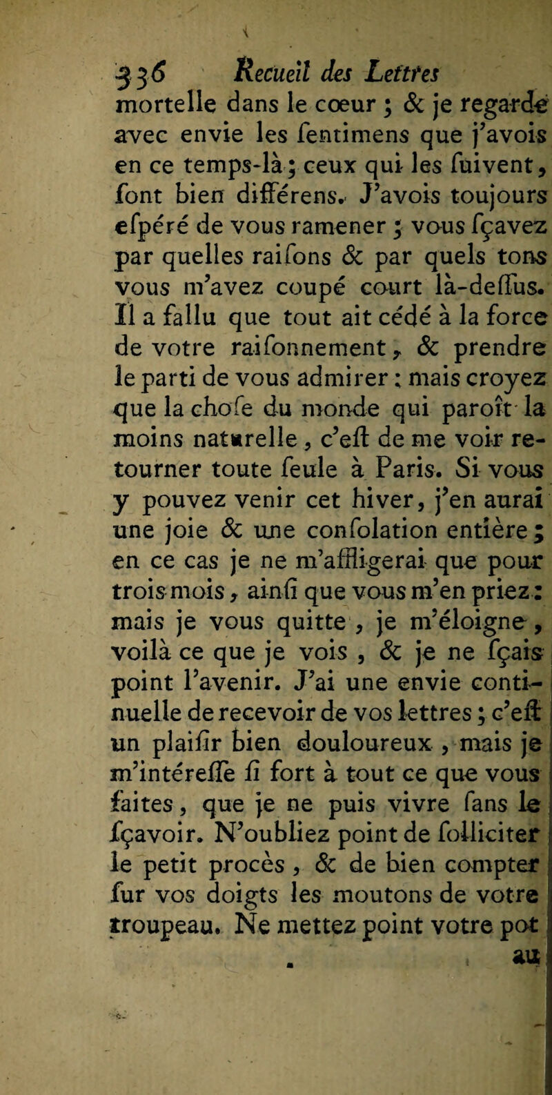 mortelle dans le cœur ; &amp; je regardé avec envie les fentimens que j’avois en ce temps-là ; ceux qui les fuivent, font bien différens. J’avois toujours efp éré de vous ramener ; vous fçavez par quelles raifons &amp; par quels tons vous m’avez coupé court ià-deffus. Il a fallu que tout ait cédé à la force de votre raifonnement, 8c prendre le parti de vous admirer ; mais croyez que la choie du monde qui paroît la moins naturelle, c’eft de me voir re¬ tourner toute feule à Paris. Si vous y pouvez venir cet hiver, j’en aurai une joie 8c une confolation entière ; en ce cas je ne m’affligerai que pour trois mois, ainli que vous m’en priez : mais je vous quitte , je m’éloigne, voilà ce que je vois , 8c je ne fçais point l’avenir. J’ai une envie conti¬ nuelle de recevoir de vos lettres ; c’eil: un pîaihr bien douloureux , mais je m’intérellè fi fort à tout ce que vous faites, que je ne puis vivre fans le fçavoir. N’oubliez point de foiliciter le petit procès, 8c de bien compter fur vos doigts les moutons de votre S troupeau. Ne mettez point votre pot