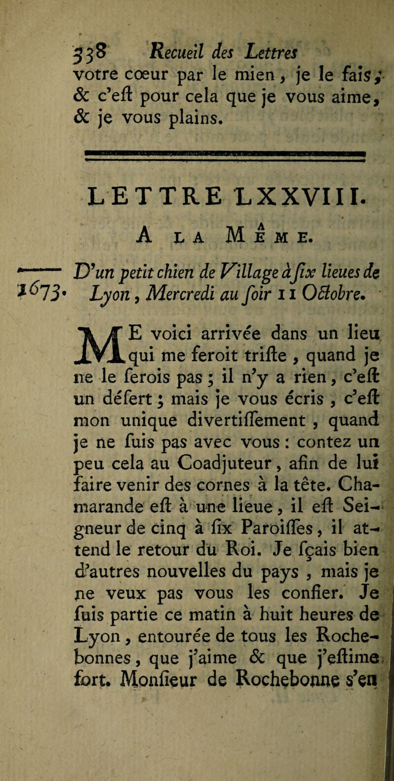 votre cœur par le mien, je le fais,' &amp; c’eft pour cela que je vous aime, ôc je vous plains. — uniHaHiii'wi iima—mmm LETTRE LXXVIII. A n a Meme. *—■— D’un petit chien de Village à fix lieues de *673' Lyon, Mercredi au foir 11 Oftobre. ME voici arrivée dans un lieu qui me feroit trifte , quand je ne le ferois pas ; il n’y a rien, c’eft un défert ; mais je vous écris , c’eft mon unique divertiffement , quand je ne fuis pas avec vous : contez un peu cela au Coadjuteur, afin de lui faire venir des cornes à la tête. Cha- marande efl à une lieue, il eft Sei¬ gneur de cinq à fix Paroifïès, il at¬ tend le retour du Roi. Je fçais bien d’autres nouvelles du pays , mais je ne veux pas vous les confier. Je fuis partie ce matin à huit heures de Lyon, entourée de tous les Roche- bonnes, que j’aime 6c que j’eftime fort. Monfîeur de Rochebonne s’en