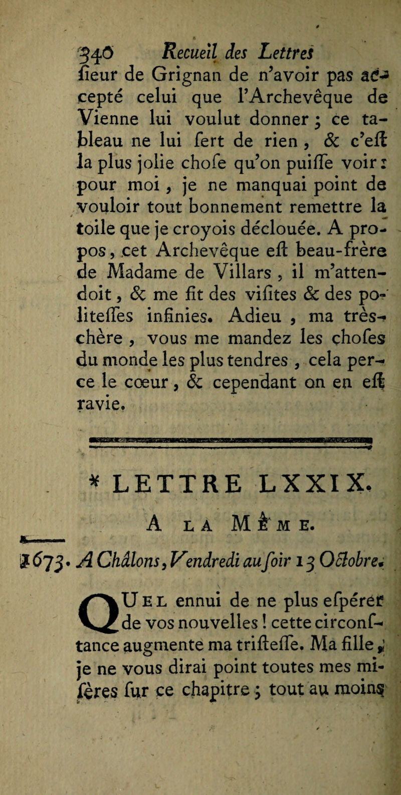 fîeur de Grignan de Savoir pas ad^ cepté celui que l’Archevêque de Vienne lui voulut donner ; ce ta¬ bleau ne lui fert de rien , 8c c’eft la plus jolie chofe qu’on puifTe voir: pour moi, je ne manquai point de vouloir tout bonnement remettre la toile que je croyois déclouée. A pro¬ pos , cet Archevêque efl beau-frère de Madame de Villars , il m’atten- doit, 8c me fît des vifites 8c des po- litefles infinies. Adieu , ma très- chère , vous me mandez les çhofes du monde les plus tendres , cela per¬ ce le cœur, 8c cependant on en ef$ ravie, * LETTRE LXXIX. A LA M k M E. *&lt;*73- A Châlons, Vendredi au foir 13 Octobre* QU E L ennui de ne plus efpérer de vos nouvelles ! cette circonf- tance augmente ma triftefle. Ma fille * je ne vous dirai point toutes mes mi- fères fur ce chapitre ; tout au moins