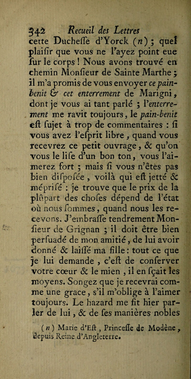 cette Ducheffe d’Yorck (n) ; quel plaifîr que vous ne l’ayez point eue îur le corps ! Nous avons trouvé en chemin Moniteur de Sainte Marthe ÿ il m’a promis de vous envoyer ce pain- henit &amp; cet enterrement de Marigni, dont je vous ai tant parlé ; Y enterre¬ ment me ravit toujours, le pain-benit efl fujet à trop de commentaires : fî vous avez l’efprit libre , quand vous recevrez ce petit ouvrage, 8c qu’on vous le life d’un bon ton, vous l’ai¬ merez fort ; mais fî vous n’êtes pas bien difpofée , voilà qui eft jetté 8c méprifé : je trouve que le prix de la plupart des chofes dépend de l’état où nous fommes, quand nous les re¬ cevons. J’embrafle tendrement Mon¬ iteur de Grignan ; il doit être bien perfuadé de mon, amitié, de lui avoir donné 8c laiiïe ma fille : tout ce que je lui demande , c’eil de conferver votre cœur 8c le mien , il en fçait les moyens. Songez que je recevrai com¬ me une grâce, s’il m’oblige à l’aimer toujours. Le hazard me fît hier par¬ ler de lui, 8c de fes manières nobles ( n ) Marie d’Eft , Princefîe de Modène , depuis Reine d’Angleterre#