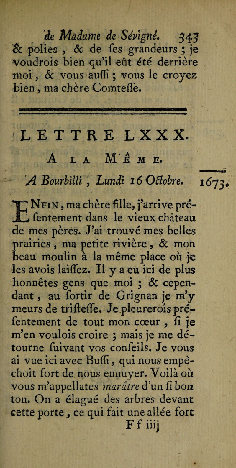 &amp; polies , Sc de fes grandeurs ; je voudrois bien qu’il eût été derrière moi, Sc vous auiïi ; vous le croyez bien, ma chère Comteffe. LETTRE L X X X. A la Meme. A Bourbilli , Lundi 16 OBobre. 1673* ENfin , ma chère fille, j’arrive pré- fentement dans le vieux château de mes pères. J’ai trouvé mes belles prairies , ma petite rivière , Sc mon beau moulin à la même place où je les avois laiffez. Il y a eu ici de plus honnêtes gens que moi ; Sc cepen¬ dant , au fortir de Grignan je m’y meurs de trifteffe. Je.pleureroispré- lentement de tout mon cœur , fi je m’en voulois croire ; mais je me dé¬ tourne fuivant vos confeils. Je vous ai vue ici avec Bufii, qui nous empê- choit fort de nous ennuyer. Voilà où vous m’appellates marâtre d un fi bon ton. On a élagué des arbres devant cette porte , ce qui fait une ailée fort F f iüj