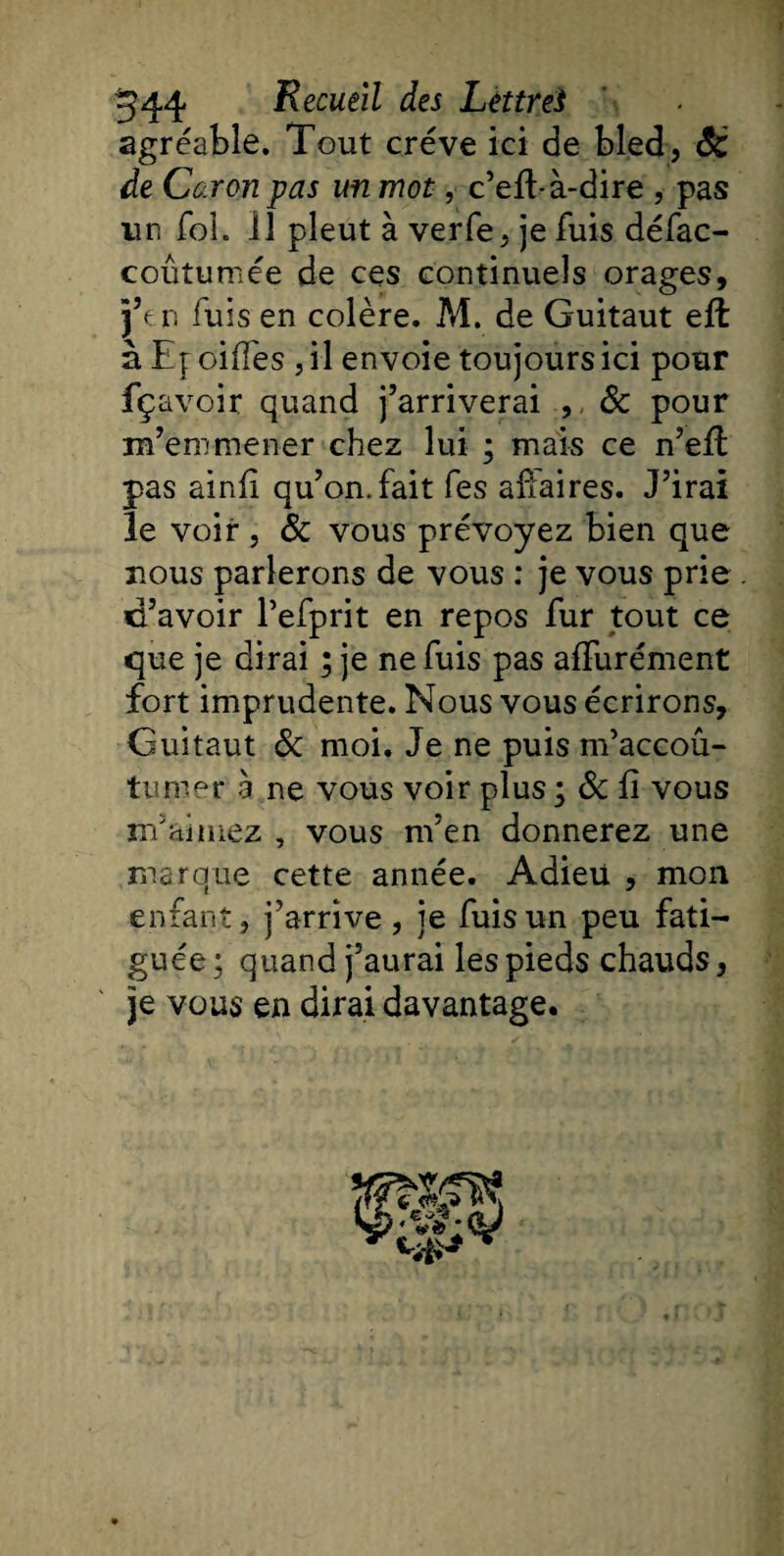 agréable. Tout crève ici de bled, âc de Caron pas un mot, c’efhà-dire , pas un foh 11 pleut à verfe, je fuis défac- coûtumée de ces continuels orages, j’f r. fuis en colère. M. de Guitaut eft à Ef oifïes , il envoie toujours ici pour fçavoir quand j’arriverai , &amp; pour m’emmener chez lui • mais ce n’eff pas ainfi qu’on, fait fes affaires. J’irai le voir , &amp; vous prévoyez bien que nous parlerons de vous : je vous prie d’avoir l’efprit en repos fur tout ce que je dirai ; je ne fuis pas affurément fort imprudente. Nous vous écrirons, Guitaut &amp; moi. Je ne puis m’accou¬ tumer a ne vous voir plus; Ôc fi vous m’aimez , vous m’en donnerez une marque cette année. Adieu , mon enfant, j’arrive, je fuisun peu fati¬ guée ; quand j’aurai les pieds chauds, je vous en dirai davantage. ■SSW a J