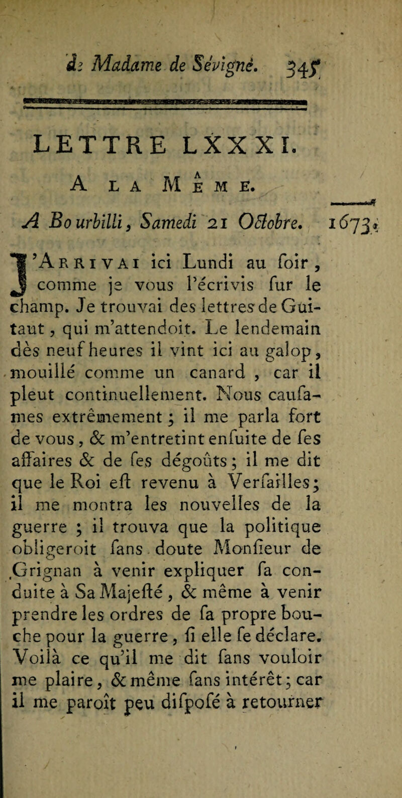 LETTRE LXXXï. A LA M E M K. A Bourbïlli , Samedi 21 Octobre. 1673» J’Arrivai ici Lundi au foir , comme je vous l’écrivis fur le champ. Je trouvai des lettres de Gui- taut, qui m’attendoit. Le lendemain dès neuf heures il vint ici au galop, mouillé comme un canard , car il pleut continuellement. Nous caufa- mes extrêmement ; il me parla fort de vous , &amp; m’entretint enfuite de fes affaires 6c de fes dégoûts; il me dit que le Roi eft revenu à Verfaiîles; il me montra les nouvelles de la guerre ; il trouva que la politique obligeroit fans doute Moniteur de Grignan à venir expliquer fa con¬ duite à Sa Majefté , &amp; même à venir prendre les ordres de fa propre bou¬ che pour la guerre, fi elle fe déclare. Voilà ce qu’il me dit fans vouloir me plaire, 6cmême fans intérêt; car il me paraît peu difpofé à retourner