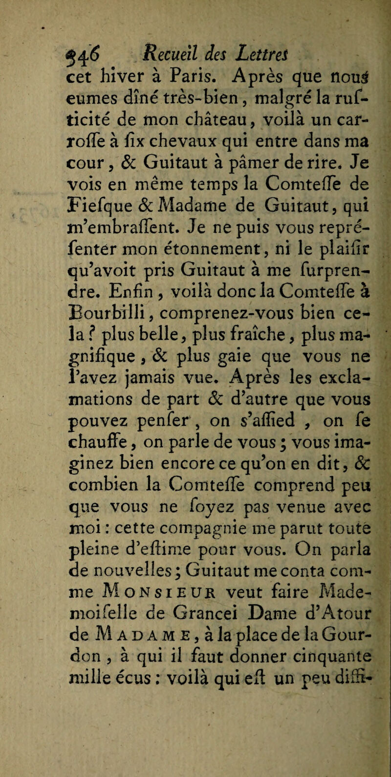 cet hiver à Paris. Après que nou3 eûmes dîné très-bien, malgré la ruf- ticité de mon château, voilà un car- rofTe à fîx chevaux qui entre dans ma cour, ôc Guitaut à pâmer de rire. Je vois en même temps la ComtefTe de Fiefque &amp; Madame de Guitaut, qui m’embraffent. Je ne puis vous repré- fenter mon étonnement, ni le plaifir qu’avoit pris Guitaut à me furpren- dre. Enfin , voilà donc la ComtefTe à Bourbilli, comprenez-vous bien ce¬ la ? plus belle, plus fraîche, plus ma¬ gnifique , &amp; plus gaie que vous ne l’avez jamais vue. Après les excla¬ mations de part Sc d’autre que vous pouvez penfer , on s’aflîed , on fe chauffe, on parle de vous ; vous ima¬ ginez bien encore ce qu’on en dit, Sc combien la Comtefïe comprend peu que vous ne foyez pas venue avec moi : cette compagnie me parut toute pleine d’effime pour vous. On parla de nouvelles; Guitaut me conta com¬ me Monsieur veut faire Made- moi Telle de Grancei Dame d’A tour de Madame,à la place de la Gour- don , à qui il faut donner cinquante mille écus ; voilà qui eff un peu diffi-
