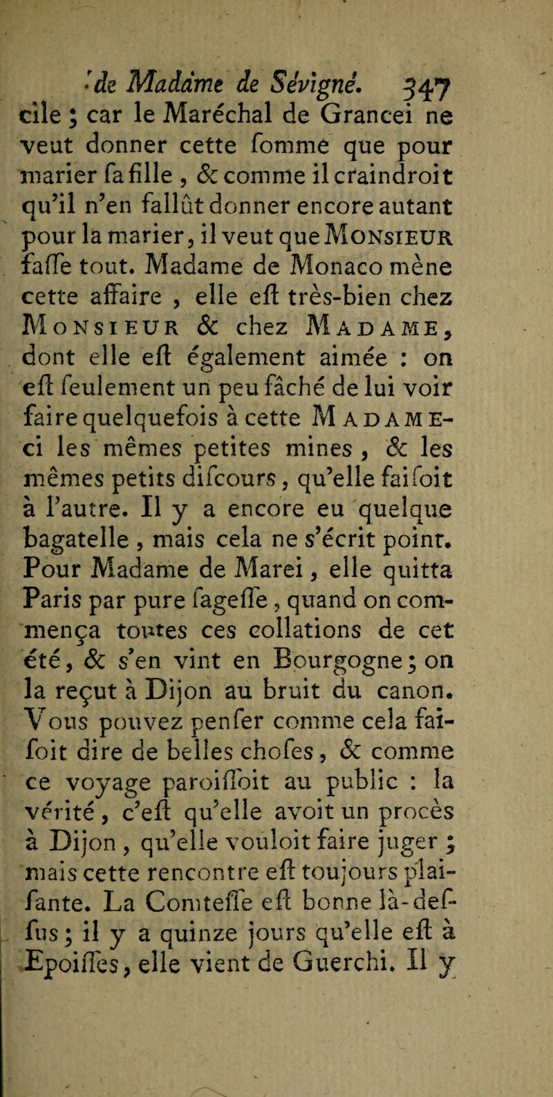 elle ; car le Maréchal de Grancei ne veut donner cette fournie que pour marier faillie , &amp; comme ilcfaindroit qu’il n’en fallût donner encore autant pour la marier, il veut que Monsieur faffe tout. Madame de Monaco mène cette affaire , elle eff très-bien chez Monsieur &amp; chez Madame, dont elle eff également aimée : on eff feulement un peu fâché de lui voir faire quelquefois à cette Madame- ci les mêmes petites mines, &amp; les mêmes petits difeours, qu’elle fai foit à l’autre. 11 y a encore eu quelque bagatelle , mais cela ne s’écrit point. Pour Madame de Marei, elle quitta Paris par pure fagefle, quand on com¬ mença toutes ces collations de cet été, &amp; s’en vint en Bourgogne;on la reçut à Dijon au bruit du canon. Vous pouvez penfer comme cela fai- foi t dire de belles chofes, &amp; comme ce voyage paroiffbit au public : la vérité , c’eff qu’elle avoit un procès à Dijon , qu’elle vouloit faire juger ; mais cette rencontre eff toujours plai- fante. La Comteffe eff bonne là-def- fus; il y a quinze jours qu’elle eff à EpoiiTes, elle vient de Guerchi. Il y